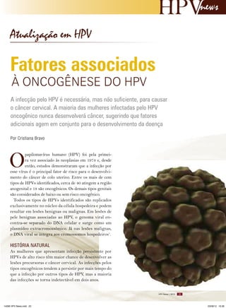news

Atualização em HPV

Fatores associados
à ONCOGêNESE DO HPV

A infecção pelo HPV é necessária, mas não suficiente, para causar
o câncer cervical. A maioria das mulheres infectadas pelo HPV
oncogênico nunca desenvolverá câncer, sugerindo que fatores
adicionais agem em conjunto para o desenvolvimento da doença
Por Cristiana Bravo

O

papilomavírus humano (HPV) foi pela primeira vez associado às neoplasias em 1974 e, desde
então, estudos demonstraram que a infecção por
esse vírus é o principal fator de risco para o desenvolvimento do câncer de colo uterino. Entre os mais de cem
tipos de HPVs identificados, cerca de 40 atingem a região
anogenital e 18 são oncogênicos. Os demais tipos genitais
são considerados de baixo ou sem risco oncogênico.
Todos os tipos de HPVs identificados são replicados
exclusivamente no núcleo da célula hospedeira e podem
resultar em lesões benignas ou malignas. Em lesões de
pele benignas associadas ao HPV, o genoma viral encontra-se separado do DNA celular e surge como um
plasmídeo extracromossômico. Já nas lesões malignas,
o DNA viral se integra aos cromossomos hospedeiros1.

HISTóRIA NATURAL
As mulheres que apresentam infecção persistente por
HPVs de alto risco têm maior chance de desenvolver as
lesões precursoras e câncer cervical. As infecções pelos
tipos oncogênicos tendem a persistir por mais tempo do
que a infecção por outros tipos de HPV, mas a maioria
das infecções se torna indetectável em dois anos.
HPV News | 2012

14096 HPV News.indd 23

23

03/08/12 16:36

 