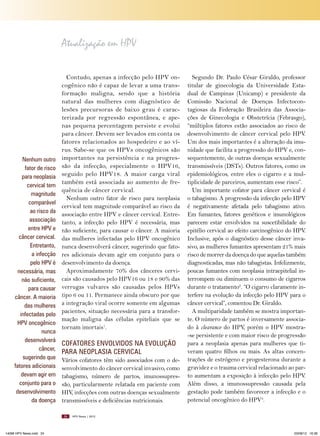 Atualização em HPV

Nenhum outro
fator de risco
para neoplasia
cervical tem
magnitude
comparável
ao risco da
associação
entre HPV e
câncer cervical.
Entretanto,
a infecção
pelo HPV é
necessária, mas
não suficiente,
para causar
câncer. A maioria
das mulheres
infectadas pelo
HPV oncogênico
nunca
desenvolverá
câncer,
sugerindo que
fatores adicionais
devam agir em
conjunto para o
desenvolvimento
da doença

Contudo, apenas a infecção pelo HPV oncogênico não é capaz de levar a uma transformação maligna, sendo que a história
natural das mulheres com diagnóstico de
lesões precursoras de baixo grau é caracterizada por regressão espontânea, e apenas pequena percentagem persiste e evolui
para câncer. Devem ser levados em conta os
fatores relacionados ao hospedeiro e ao vírus. Sabe-se que os HPVs oncogênicos são
importantes na persistência e na progressão da infecção, especialmente o HPV16,
seguido pelo HPV18. A maior carga viral
também está associada ao aumento de frequência de câncer cervical.
Nenhum outro fator de risco para neoplasia
cervical tem magnitude comparável ao risco da
associação entre HPV e câncer cervical. Entretanto, a infecção pelo HPV é necessária, mas
não suficiente, para causar o câncer. A maioria
das mulheres infectadas pelo HPV oncogênico
nunca desenvolverá câncer, sugerindo que fatores adicionais devam agir em conjunto para o
desenvolvimento da doença.
Aproximadamente 70% dos cânceres cervicais são causados pelo HPV16 ou 18 e 90% das
verrugas vulvares são causadas pelos HPVs
tipo 6 ou 11. Permanece ainda obscuro por que
a integração viral ocorre somente em algumas
pacientes, situação necessária para a transformação maligna das células epiteliais que se
tornam imortais1.

COFATORES ENVOLVIDOS NA EVOLUçãO
PARA NEOPLASIA CERVICAL
Vários cofatores têm sido associados com o desenvolvimento do câncer cervical invasivo, como
tabagismo, número de partos, imunossupressão, particularmente relatada em paciente com
HIV, infecções com outras doenças sexualmente
transmissíveis e deficiências nutricionais.
24

14096 HPV News.indd 24

Segundo Dr. Paulo César Giraldo, professor
titular de ginecologia da Universidade Estadual de Campinas (Unicamp) e presidente da
Comissão Nacional de Doenças Infectocontagiosas da Federação Brasileira das Associações de Ginecologia e Obstetrícia (Febrasgo),
“múltiplos fatores estão associados ao risco de
desenvolvimento de câncer cervical pelo HPV.
Um dos mais importantes é a alteração da imunidade que facilita a progressão do HPV e, consequentemente, de outras doenças sexualmente
transmissíveis (DSTs). Outros fatores, como os
epidemiológicos, entre eles o cigarro e a multiplicidade de parceiros, aumentam esse risco”.
Um importante cofator para câncer cervical é
o tabagismo. A progressão da infecção pelo HPV
é negativamente afetada pelo tabagismo ativo.
Em fumantes, fatores genéticos e imunológicos
parecem estar envolvidos na suscetibilidade do
epitélio cervical ao efeito carcinogênico do HPV.
Inclusive, após o diagnóstico desse câncer invasivo, as mulheres fumantes apresentam 21% mais
risco de morrer da doença do que aquelas também
diagnosticadas, mas não tabagistas. Infelizmente,
poucas fumantes com neoplasia intraepitelial interrompem ou diminuem o consumo de cigarros
durante o tratamento2. “O cigarro claramente interfere na evolução da infecção pelo HPV para o
câncer cervical”, comentou Dr. Giraldo.
A multiparidade também se mostra importante. O número de partos é inversamente associado à clearance do HPV, porém o HPV mostra-se persistente e com maior risco de progressão
para a neoplasia apenas para mulheres que tiveram quatro filhos ou mais. As altas concentrações de estrógeno e progesterona durante a
gravidez e o trauma cervical relacionado ao parto aumentam a exposição à infecção pelo HPV.
Além disso, a imunossupressão causada pela
gestação pode também favorecer a infecção e o
potencial oncogênico do HPV3.

HPV News | 2012

03/08/12 16:36

 