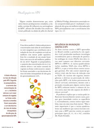 Atualização em HPV
“Alguns estudos demonstraram que, entre
vários fatores predisponentes estudados, a clamídia, sorotipo D, influencia na carcinogênese
do HPV”, afirmou Dr. Giraldo. Um estudo nacional, publicado na edição de julho do Journal

of Medical Virology, demonstrou associação entre soropositividade para C. trachomatis e neoplasia de alto grau em mulheres infectadas pelo
HPV, principalmente com o envolvimento dos
tipos 16 e 187.

Nutrição

Uma dieta saudável e balanceada promove
concentrações mais altas de antioxidantes
no soro sanguíneo que contribuem com a
redução do risco de neoplasia cervical em
mulheres com menor poder aquisitivo.
Este foi o resultado de um estudo brasileiro, com cerca de mil mulheres, publicado em 20108. Segundo os pesquisadores,
o aumento das concentrações de α e γ tocoferóis séricos e um maior consumo de
vegetais ou frutas verde-escuros e amarelos foram associados a um decréscimo do
risco de lesões intraepiteliais de alto grau
de aproximadamente 50%.

A dieta influencia
no risco de infecção
pelo HPV. Segundo
os pesquisadores,
o aumento das
concentrações de
α e γ tocoferóis
séricos e um maior
consumo de vegetais
ou frutas verde-escuros e amarelos
foram associados
a um decréscimo
do risco de lesões
intraepiteliais
de alto grau de
aproximadamente 50%

26

14096 HPV News.indd 26

INFLUêNCIA DA IMUNIZAçãO
CONTRA O HPV
As duas vacinas contra o HPV aprovadas
no Brasil contêm a proteína L1 do capsídeo viral, produzidas mediante tecnologia
recombinante para a obtenção de partículas análogas às virais (VLPs) dos dois vírus mais comuns nos cânceres cervicais:
HPV16 e HPV18. A vacina quadrivalente
inclui, também, VLPs dos vírus HPV6 e
HPV11, o que a torna eficaz contra verrugas genitais. Por não conter material genético viral, não há risco de infecção com
as VLPs. As vacinas são seguras, imunogênicas e efetivas na prevenção de infecções pelo HPV e de lesões precursoras do
câncer cervical, entretanto, mesmo com a
proteção cruzada para alguns outros tipos
de HPV, reduzem muito o número de novos casos, mas não são capazes de abolir o
câncer cervical9.
O professor explica que a vacina pode influenciar favoravelmente nesses casos, porque gera imunidade contra os específicos
e, eventualmente, contra outros tipos também, mas em uma taxa bem menor. “Mas o
mais importante é que a vacina quadrivalente nas mulheres que nunca tiveram contato com o HPV previne contra os quatro
principais tipos (6, 11, 16 e 18)”, concluiu
Dr. Paulo Giraldo.

HPV News | 2012

03/08/12 16:36

 