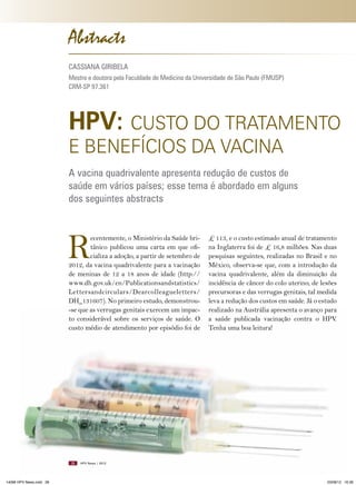 Abstracts
CASSIANA GIRIBELA
Mestre e doutora pela Faculdade de Medicina da Universidade de São Paulo (FMUSP)
CRM-SP 97.361

HPV: CUSTO DO TRATAMENTO
E BENEFíCIOS DA VACINA

A vacina quadrivalente apresenta redução de custos de
saúde em vários países; esse tema é abordado em alguns
dos seguintes abstracts

R

ecentemente, o Ministério da Saúde britânico publicou uma carta em que oficializa a adoção, a partir de setembro de
2012, da vacina quadrivalente para a vacinação
de meninas de 12 a 18 anos de idade (http://
www.dh.gov.uk/en/Publicationsandstatistics/
Lettersandcirculars/Dearcolleagueletters/
DH_131607). No primeiro estudo, demonstrou-se que as verrugas genitais exercem um impacto considerável sobre os serviços de saúde. O
custo médio de atendimento por episódio foi de

28

14096 HPV News.indd 28

£ 113, e o custo estimado anual de tratamento
na Inglaterra foi de £ 16,8 milhões. Nas duas
pesquisas seguintes, realizadas no Brasil e no
México, observa-se que, com a introdução da
vacina quadrivalente, além da diminuição da
incidência de câncer do colo uterino, de lesões
precursoras e das verrugas genitais, tal medida
leva a redução dos custos em saúde. Já o estudo
realizado na Austrália apresenta o avanço para
a saúde publicada vacinação contra o HPV.
Tenha uma boa leitura!

HPV News | 2012

03/08/12 16:36

 