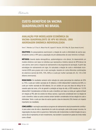 Abstracts
Custo-bEnEFíCio da VaCina
quadRiValEntE no bRasil
aValiação PoR modElagEm EConômiCa da
VaCina quadRiValEntE dE HPV no bRasil: uma
aboRdagEm dinâmiCa indiVidualizada
Vanni T, Mendes Luz P, Foss A, Mesa-Frias M, Legood R. Vaccine. 2012 May 28. [Epub ahead of print]

objEtiVos: Os pesquisadores examinaram a relação de custo e efetividade da vacina quadrivalente contra o HPV para a população de pré-adolescentes do sexo feminino no Brasil.
métodos: Usando dados demográficos, epidemiológicos e de câncer, foi desenvolvido um
modelo dinâmico com base no indivíduo que representa a história natural do HPV/câncer de
colo uterino, bem como o impacto do rastreamento e de programas de vacinação. A partir das
estratégias de rastreamento em vigor, foi calculada a relação de custo e efetividade incremental (ICER) para grupos com e sem vacinação, levando em conta diferentes combinações
de cobertura vacinal (de 50%, 70%, 90%) e o custo por mulher vacinada (25, 55, 125 e 556
dólares americanos).
REsultados: Os resultados variaram entre redução de custos (percentual de cobertura de 50%
ou 70% e custo por mulher vacinada de 25 dólares) a 5.950 dólares/QALY (cobertura de 90% e o
custo por mulher vacinada de 556 dólares). Em um cenário em que uma dose de reforço foi necessária após dez anos, a fim de garantir a proteção ao longo da vida, a ICER resultou em 13.576
dólares/QALY. Considerando os limites de custo e benefício com base na renda per capita do Brasil
em relação ao PIB, além do cenário de reforço vacinal, o qual seria considerado bom na relação de
custo e benefício, todos os outros cenários seriam também considerados de boa relação de custo e
efetividade. Tanto o custo por dose de vacina quanto a taxa de desconto (5%) tiveram um impacto
importante nos resultados.
ConClusõEs: A vacinação associada ao programa de rastreamento atual provavelmente contribuirá para salvar anos de vida e, dependendo do custo da vacinação, pode ainda poupar recursos. As
negociações de preço entre os governos e fabricantes são fundamentais na determinação de que a
vacina não só representa um bom investimento, mas também é acessível em países de renda média
como o Brasil.

30

14096 HPV News.indd 30

HPV News | 2012

03/08/12 16:36

 