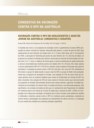 Abstracts
Conquistas na VaCinação
ContRa o HPV na austRália
VaCinação ContRa o HPV Em adolEsCEntEs E adultos
joVEns na austRália: Conquistas E dEsaFios
Garland SM, Skinner SR, Brotherton JM. Prev Med. 2011;53 (suppl. 1):S29-35.

A Austrália deu início a um programa de vacinação contra o papilomavírus humano (HPV) (prevenção do câncer cervical) em escolas, financiado pelo governo, a partir de abril de 2007 para
adolescentes do sexo feminino com idade entre 12 e 13 anos. Além disso, até 31 de dezembro
de 2009, a vacinação foi oferecida para jovens do sexo feminino de 13 a 26 anos de idade: um
programa em escolas foi utilizado para oferecer vacina para as meninas ali matriculadas com idades entre 14 e 17 anos, e médicos de clínica geral ou outros profissionais de saúde ofereceram
a vacina à comunidade para mulheres jovens com idades entre 18 e 26 anos. Até a data, apenas
a vacina quadrivalente (HPV 6/11/16/18) foi utilizada nesse programa financiado pelo governo
australiano. A aceitação da vacina contra o HPV tem sido alta, com cerca de 70% realizando as
três doses no grupo de idade escolar e pouco mais de 30% no grupo de idade mais avançada.
Desde que o programa de vacinação foi iniciado, uma redução de 73% de novos casos de verrugas genitais entre as mulheres elegíveis para vacina foi evidenciada em clínicas de DST em
toda a Austrália. Uma redução de 44% de novos casos em homens jovens (que não eram parte
do programa) foi também documentada durante esse mesmo período, sugerindo imunidade significativa da comunidade. Do mesmo modo, no estado de Victoria, uma diminuição pequena, mas
significativa, nos achados de lesões de alto grau no rastreamento pelo Papanicolau foi relatada
em mulheres jovens com menos de 18 anos de idade para o período de 2007 a 2009, em comparação com a época pré-vacinação. Os desafios para o futuro incluem como poderá ser mantida
e melhorada a cobertura vacinal contra o HPV em mulheres jovens australianas, mantendo ao
mesmo tempo a participação nos programas de rastreamento de câncer cervical, e a realização
de uma revisão dos métodos de screening utilizados atualmente.

32

14096 HPV News.indd 32

HPV News | 2012

03/08/12 16:36

 