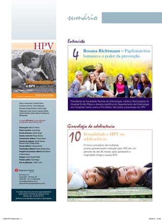 sumário
vírus do papiloma humano

Entrevista

news

4

Rosana Richtmann – Papilomavírus
humano e o poder da prevenção

Sexualidade

e HPV na adolescência

Início mais cedo da vida sexual e alta prevalência do HPV
entre jovens escancara a necessidade de prevenção
ENTREVISTA: ROSANA RICHTMANN
Presidente da Sociedade Paulista de Infectologia fala sobre a prevenção do HPV

Editora responsável: Cristiana Bravo
Assistente editorial: Camila Mesquita
Revisoras: Renata Del Nero e Patrizia Zagni
Colaboraram neste número: Cassiana Giribela,
Cristina Almeida, Giuliano Agmont e Renata de
Albuquerque
A revista HPV News é uma publicação
da Segmento Farma Editores Ltda.
Diretor-geral: Idelcio D. Patricio
Diretor executivo: Jorge Rangel
Gerente financeira: Andréa Rangel
Gerente comercial: Rodrigo Mourão
Comunicações médicas: Cristiana Bravo
Gerentes de negócios: Claudia Serrano,
Marcela Crespi e Philipp Santos
Gerente editorial: Cristiane Mezzari
Coordenadora editorial: Fabiana de Paula Souza
Estagiárias de produção editorial: Aline Oliveira
e Patrícia Harumi
Designer: Carlos Eduardo Müller

Presidente da Sociedade Paulista de Infectologia, médica infectologista do
Hospital Emílio Ribas e diretora científica do Departamento de Infectologia
dos Hospitais Santa Joana e Pro Matre, fala sobre a prevenção do HPV

Ginecologia da adolescência

10

Sexualidade e HPV na
adolescência
O risco cumulativo de mulheres
jovens apresentarem infecção pelo HPV em um
período de até 36 meses após perderem a
virgindade chega a quase 50%

Produtor gráfico: Fabio Rangel
Cód. da publicação: 14096.07.2012

Rua Anseriz, 27
Campo Belo – São Paulo, SP
04618-050 – Tel.: (11) 3093-3300
www.segmentofarma.com.br
segmentofarma@segmentofarma.com.br

O conteúdo desta obra é de inteira responsabilidade de
seu(s) autor(es). Produzido por Segmento Farma
Editores Ltda., em julho de 2012.
MATERIAL DE DISTRIBUIçãO ExCLUSIVA à CLASSE MÉDICA.

14096 HPV News.indd 2

03/08/12 16:36

 