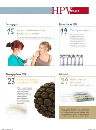 news
Imunização

15

Vacinar adolescentes é um
desafio a ser vencido
Pais, pediatras e ginecologistas devem estar atentos às
vacinas que devem ser tomadas durante essa fase da vida

Atualização em HPV

23

Fatores associados à
oncogênese do HPV

Prevenção do HPV

19

Vacinação universal
Em março de 2012, a
Academia Americana
de Pediatria atualizou
as recomendações para
a imunização contra o
HPV tanto em meninas
quanto em meninos com
a vacina quadrivalente

Abstracts

29

HPV: custo do
tratamento e
benefícios da vacina

HPV é necessário para
causar câncer cervical,
mas sua presença
não significa que a
mulher desenvolverá
câncer. Fatores
adicionais agem
em conjunto para
o desenvolvimento
da doença

Nesta edição, destacam-se o resultado do
estudo britânico sobre o impacto do custo
do tratamento das verrugas genitais, além
de pesquisas do Brasil e do México sobre
o custo benefício da vacina quadrivalente

14096 HPV News.indd 3

03/08/12 16:36

 