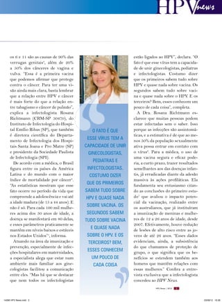 news

os 6 e 11 são as causas de 90% das
verrugas genitais3, além de 20%
a 50% dos cânceres de vagina e
vulva. “Essa é a primeira vacina
que podemos afirmar que protege
contra o câncer. Para ter uma visão ainda mais clara, basta lembrar
que a relação entre HPV e câncer
é mais forte do que a relação entre tabagismo e câncer de pulmão”,
explica a infectologista Rosana
Richtmann (CRM-SP 50470), do
Instituto de Infectologia do Hospital Emílio Ribas (SP), que também
é diretora científica do Departamento de Infectologia dos Hospitais Santa Joana e Pro Matre (SP)
e presidente da Sociedade Paulista
de Infectologia (SPI).
De acordo com a médica, o Brasil
figura entre os países da América
Latina e do mundo com o maior
índice de mortalidade por câncer4.
“As estatísticas mostram que esse
fato ocorre no período da vida que
compreende a adolescência e vai até
a idade madura (de 15 a 44 anos). E
não é só. Para cada 100 mil mulheres acima dos 50 anos de idade, a
doença se manifestará em 80 delas,
e esses parâmetros praticamente se
mantêm em níveis baixos e estáveis
nos Estados Unidos”5, informa.
Atuando na área da imunização e
prevenção, especialmente de infecções hospitalares em maternidades,
a especialista alega que estar num
ambiente mais familiar aos ginecologistas facilitou a comunicação
entre eles. “Mas há que se destacar
que nem todos os infectologistas

O FATO É qUE
ESSE VíRUS TEM A
CAPACIDADE DE UNIR
GINECOLOGISTAS,
PEDIATRAS E
INFECTOLOGISTAS.
COSTUMO DIZER
qUE OS PRIMEIROS
SABEM TUDO SOBRE
HPV E qUASE NADA
SOBRE VACINA. OS
SEGUNDOS SABEM
TUDO SOBRE VACINA
E qUASE NADA
SOBRE O HPV. E OS
TERCEIROS? BEM,
ESSES CONHECEM
UM POUCO DE
CADA COISA

estão ligados ao HPV”, declara. “O
fato é que esse vírus tem a capacidade de unir ginecologistas, pediatras
e infectologistas. Costumo dizer
que os primeiros sabem tudo sobre
HPV e quase nada sobre vacina. Os
segundos sabem tudo sobre vacina e quase nada sobre o HPV. E os
terceiros? Bem, esses conhecem um
pouco de cada coisa”, completa.
A Dra. Rosana Richtmann esclarece que muitas pessoas podem
estar infectadas sem o saber. Isso
porque as infecções são assintomáticas, e a estimativa é de que ao menos 50% da população sexualmente
ativa possa entrar em contato com
o vírus6. Para a médica, o uso de
uma vacina segura e eficaz poderia, a curto prazo, trazer resultados
semelhantes aos das doenças infantis, já erradicadas diante da adesão
massiva às ações profiláticas. Ela
fundamenta seu entusiasmo citando as conclusões do primeiro estudo7 que avaliou o impacto potencial da vacinação, realizado entre
os australianos, que já instituíram
a imunização de meninas e mulheres de 12 a 26 anos de idade, desde
2007. Efetivamente, houve redução
de lesões de alto risco entre as jovens de até 26 anos. “Esses dados
evidenciam, ainda, a subsistência
do que chamamos de proteção de
grupo, o que significa que os benefícios se estendem também aos
homens que mantêm relações com
essas mulheres.” Confira a entrevista exclusiva que a infectologista
concedeu ao HPV News.
HPV News | 2012

14096 HPV News.indd 5

5

03/08/12 16:36

 