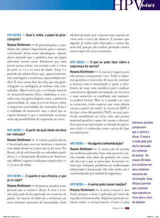 news

HPV News — Qual é, então, o papel do ginecologista?
Rosana Richtmann — O ginecologista e o pediatra são pilares importantes para o desenvolvimento dessa nova abordagem. Apesar
disso, entendo que o pediatra tem um papel
relevante nesses casos. Estima-se que uma
jovem possa entrar em contato com o vírus
já entre os 11 e 12 anos de idade8. Esse é o
período da adolescência que, aparentemente,
não está ligado a nenhuma especialidade médica. É raro, nessa fase da vida, que um ginecologista ou urologista já tenham sido consultados. Mas é certo que a evolução natural
do desenvolvimento físico estabeleça a consulta com um ginecologista como a primeira
oportunidade de uma conversa franca sobre
a imperiosa necessidade da vacinação. Esta é
a realidade do momento, mas o ideal que se
espera alcançar é que a imunização aconteça
antes da possibilidade de exposição ao vírus.
HPV News — A partir de qual idade ela deve
ser indicada?
Rosana Richtmann — A vacina quadrivalente
é licenciada para uso em meninas e meninos
com idade desde os 9 anos até os 26 anos. No
Brasil, ela já está inserida no calendário pediátrico, e a Associação Brasileira de Imunização (SBIm)9 sugere a indicação a partir dos 11
a 12 anos de idade.
HPV News — e quanto à sua eficácia, o que
já se sabe?
Rosana Richtmann — Inúmeros estudos comprovam que a vacina é eficaz. E essa é a razão pela qual ela foi aprovada em centenas de
países. Ao menos 30 deles já a incluíram em
seus sistemas nacionais de imunização. Essa

eficácia permite que a pessoa seja exposta ao
vírus sem o risco de adoecer. E mesmo que
alguém já tenha sido infectado, a vacina lhe
será útil, porque ela confere proteção contra
outros tipos de vírus existentes.
HPV News — O que se pode falar sobre a
segurança da vacina?
Rosana Richtmann — A vacina é segura, pois
não possui componente vivo. Todo o material genético é removido. O risco de contrair
a doença com a imunização é igual a zero.
Gosto de usar uma metáfora para explicar
essa técnica. Quando um mamão cai na terra
e suas sementes se espalham, um mamoeiro poderá brotar. Mas se o mamão cai, sem
as sementes, como esperar que uma planta
cresça a partir do nada? A vacina do HPV é
do tipo virus-like particle (VLP), ou seja, partícula semelhante ao vírus, mas não possui
material genético capaz de causar a doença.
Inúmeros estudos
Esse processo pressupõe a retirada do genoma viral e é conhecido como vacina do tipo comprovam
que a vacina é
recombinante.
eficaz. E essa é
a razão pela qual
HPV News — Há alguma contraindicação?
ela foi aprovada
Rosana Richtmann — A vacina não foi testada em centenas
em mulheres grávidas. Caso uma paciente a tede países. Ao
nha tomado sem saber da gestação em curso,
não há com o que se preocupar. Inexistem re- menos 30 deles
latos que indiquem problemas de malformação já a incluíram em
relacionada à imunização. De todo modo, ela é seus sistemas
contraindicada, por medida de segurança.
nacionais de
imunização. Essa
eficácia permite
HPV News — A vacina pode causar reações?
que a pessoa
Rosana Richtmann — A mais comum é dor
local, porque a dose é aplicada por meio de seja exposta ao
injeção intramuscular. Algumas pessoas re- vírus sem o risco
latam ardor e enrijecimento. Como é uma de adoecer
HPV News | 2012

14096 HPV News.indd 7

7

03/08/12 16:36

 