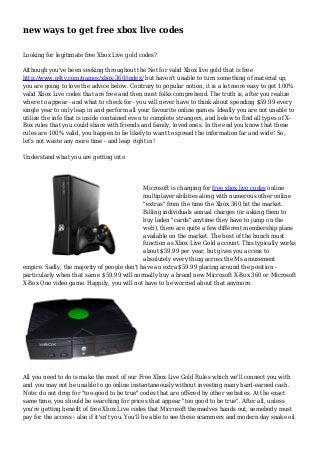 new ways to get free xbox live codes 
Looking for legitimate free Xbox Live gold codes? 
Although you've been seeking throughout the Net for valid Xbox live gold that is free 
http://www.g4tv.com/games/xbox-360/index/ but haven't unable to turn something of material up, 
you are going to love the advice below. Contrary to popular notion, it is a lot more easy to get 100% 
valid Xbox Live codes that are free and then most folks comprehend. The truth is, after you realize 
where to appear - and what to check for - you will never have to think about spending $59.99 every 
single year to only leap in and perform all your favourite online games. Ideally you are not unable to 
utilize the info that is inside contained even to complete strangers, and below to find all types of X-Box 
rules that you could share with friends and family, loved ones. In the end you know that these 
rules are 100% valid, you happen to be likely to want to spread the information far and wide! So, 
let's not waste any more time - and leap right in! 
Understand what you are getting into 
Microsoft is charging for free xbox live codes online 
multiplayer abilities along with numerous other online 
"extras" from the time the Xbox 360 hit the market. 
Billing individuals annual charges (or asking them to 
buy laden "cards" anytime they have to jump on the 
web), there are quite a few different membership plans 
available on the market. The best of the bunch must 
function as Xbox Live Gold account. This typically works 
about $59.99 per year, but gives you access to 
absolutely every thing across the Ms amusement 
empire. Sadly, the majority of people don't have an extra $59.99 placing around the position - 
particularly when that sam e $59.99 will normally buy a brand new Microsoft X-Box 360 or Microsoft 
X-Box One video game. Happily, you will not have to be worried about that anymore. 
All you need to do is make the most of our Free Xbox Live Gold Rules which we'll connect you with 
and you may not be unable to go online instantaneously without investing many hard-earned cash. 
Note: do not drop for "too-good to be true" codes that are offered by other websites. At the exact 
same time, you should be searching for prices that appear "too good to be true". After all, unless 
you're getting benefit of free Xbox Live codes that Microsoft themselves hands out, somebody must 
pay for the access - also if it'sn't you. You'll be able to see these scammers and modern day snake oil 
 