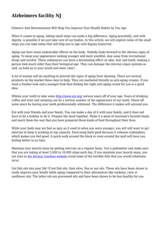 Alzheimers facility NJ 
Patience And Determination Will Help You Improve Your Health Habits As You Age 
When it comes to aging, taking small steps can make a big difference. Aging gracefully, and with 
dignity, is possible if we just take care of our bodies. In this article, we will explore some of the small 
steps you can take today that will help you to age with dignity tomorrow. 
Aging can have many undesirable effects on the body. Nobody looks forward to the obvious signs of 
aging. To keep your appearance looking younger and more youthful, stay away from recreational 
drugs and alcohol. These substances can have a devastating effect on skin, hair and teeth, making a 
person look much older than their biological age. They can damage the internal organ systems as 
well, so hold on to your youth and steer clear! 
A lot of woman will do anything to prevent the signs of aging from showing. There are several 
products on the market these days to help. They are marketed literally as anti-aging creams. If you 
want a fresher look and a younger look then finding the right anti aging cream for you is a good 
idea. 
Whiten your teeth to take some http://www.alz.org/ serious years off of your age. Years of drinking 
coffee and wine and smoking can do a serious number of the appearance of our teeth. Shave off 
some years by having your teeth professionally whitened. The difference it makes will astound you. 
Eat with your friends and your family. You can make a day of it with your family, and it does not 
have to be a holiday to do it. Prepare the meal together. Make it a meal of everyone's favorite foods, 
and teach them the way that you have prepared these kinds of food throughout their lives. 
While your body may not feel as spry as it used to when you were younger, you will still want to get 
exercise to keep it working at top capacity. Exercising feels good because it releases endorphins, 
which makes you feel good. A quick walk around the block or even around the mall will have you 
feeling better in no time. 
Maintain your muscle mass by getting exercise on a regular basis. Use a pedometer and make sure 
that you are taking at least 5,000 to 10,000 steps each day. If you maintain your muscle mass, you 
are sure to the Alcoeur Gardens website avoid some of the terrible falls that you would otherwise 
incur. 
Get fish oils into your life! If not fish oils, then olive, flax or nut oils. These oils have been shown to 
really improve your health while aging compared to their alternatives like soybean, corn or 
sunflower oils. The latter oils are processed oils and have been shown to be less healthy for you. 
 