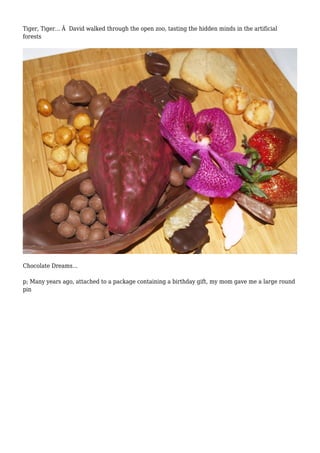 Tiger, Tiger... Â David walked through the open zoo, tasting the hidden minds in the artificial 
forests 
Chocolate Dreams... 
p; Many years ago, attached to a package containing a birthday gift, my mom gave me a large round 
pin 
 