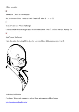 School presented 
Poke Bar at Costco in San Francisco 
One of the many things I enjoy eating in Hawaii isÂ poke . It's a raw fish 
Roasted Garlic and Potato Dip Recipe 
Greek cuisine features many great snacks and nibbles from olives to pastries and dips. An easy dip 
Beet Almond Dip Recipe 
I'm in the midst of creating 101 recipes for a new cookbook Â (it was announced March 
Interesting Quotations 
Freedom of the press is guaranteed only to those who own one. Abbott Joseph 
http://momsbestself.gather.com/ 
