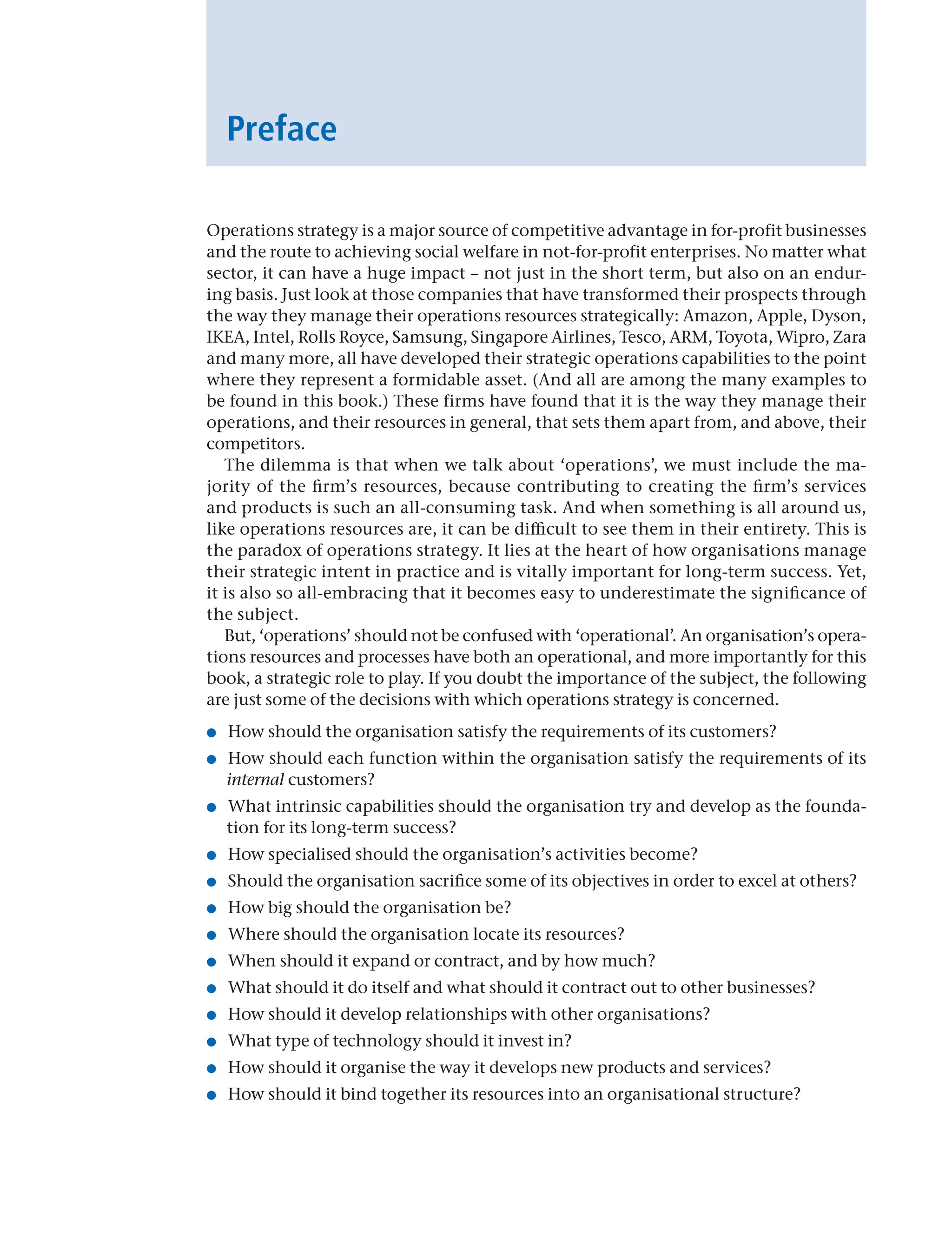 Operations strategy is a major source of competitive advantage in for-profit businesses
and the route to achieving social welfare in not-for-profit enterprises. No matter what
sector, it can have a huge impact – not just in the short term, but also on an endur-
ing basis. Just look at those companies that have transformed their prospects through
the way they manage their operations resources strategically: Amazon, Apple, Dyson,
IKEA, Intel, Rolls Royce, Samsung, Singapore Airlines, Tesco, ARM, Toyota, Wipro, Zara
and many more, all have developed their strategic operations capabilities to the point
where they represent a formidable asset. (And all are among the many examples to
be found in this book.) These firms have found that it is the way they manage their
operations, and their resources in general, that sets them apart from, and above, their
competitors.
The dilemma is that when we talk about ‘operations’, we must include the ma-
jority of the firm’s resources, because contributing to creating the firm’s services
and products is such an all-consuming task. And when something is all around us,
like operations resources are, it can be difficult to see them in their entirety. This is
the paradox of operations strategy. It lies at the heart of how organisations manage
their strategic intent in practice and is vitally important for long-term success. Yet,
it is also so all-embracing that it becomes easy to underestimate the significance of
the subject.
But, ‘operations’ should not be confused with ‘operational’. An organisation’s opera-
tions resources and processes have both an operational, and more importantly for this
book, a strategic role to play. If you doubt the importance of the subject, the following
are just some of the decisions with which operations strategy is concerned.
● How should the organisation satisfy the requirements of its customers?
● How should each function within the organisation satisfy the requirements of its
internal customers?
● What intrinsic capabilities should the organisation try and develop as the founda-
tion for its long-term success?
● How specialised should the organisation’s activities become?
● Should the organisation sacrifice some of its objectives in order to excel at others?
● How big should the organisation be?
● Where should the organisation locate its resources?
● When should it expand or contract, and by how much?
● What should it do itself and what should it contract out to other businesses?
● How should it develop relationships with other organisations?
● What type of technology should it invest in?
● How should it organise the way it develops new products and services?
● How should it bind together its resources into an organisational structure?
Preface
 