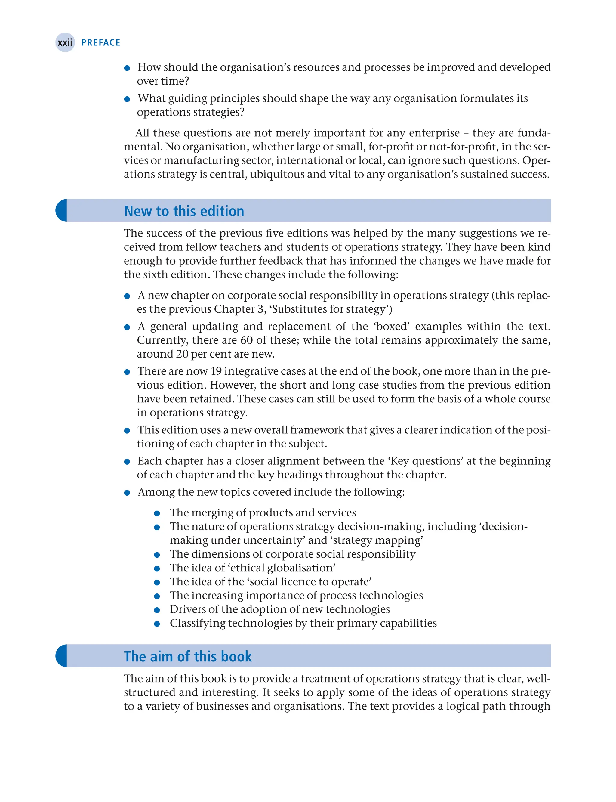 xxii Preface
● How should the organisation’s resources and processes be improved and developed
over time?
● What guiding principles should shape the way any organisation formulates its
operations strategies?
All these questions are not merely important for any enterprise – they are funda-
mental. No organisation, whether large or small, for-profit or not-for-profit, in the ser-
vices or manufacturing sector, international or local, can ignore such questions. Oper-
ations strategy is central, ubiquitous and vital to any organisation’s sustained success.
New to this edition
The success of the previous five editions was helped by the many suggestions we re-
ceived from fellow teachers and students of operations strategy. They have been kind
enough to provide further feedback that has informed the changes we have made for
the sixth edition. These changes include the following:
● A new chapter on corporate social responsibility in operations strategy (this replac-
es the previous Chapter 3, ‘Substitutes for strategy’)
● A general updating and replacement of the ‘boxed’ examples within the text.
Currently, there are 60 of these; while the total remains approximately the same,
around 20 per cent are new.
● There are now 19 integrative cases at the end of the book, one more than in the pre-
vious edition. However, the short and long case studies from the previous edition
have been retained. These cases can still be used to form the basis of a whole course
in operations strategy.
● This edition uses a new overall framework that gives a clearer indication of the posi-
tioning of each chapter in the subject.
● Each chapter has a closer alignment between the ‘Key questions’ at the beginning
of each chapter and the key headings throughout the chapter.
● Among the new topics covered include the following:
● The merging of products and services
● 
The nature of operations strategy decision-making, including ‘decision-
making under uncertainty’ and ‘strategy mapping’
● The dimensions of corporate social responsibility
● The idea of ‘ethical globalisation’
● The idea of the ‘social licence to operate’
● The increasing importance of process technologies
● Drivers of the adoption of new technologies
● Classifying technologies by their primary capabilities
The aim of this book
The aim of this book is to provide a treatment of operations strategy that is clear, well-
structured and interesting. It seeks to apply some of the ideas of operations strategy
to a variety of businesses and organisations. The text provides a logical path through
 