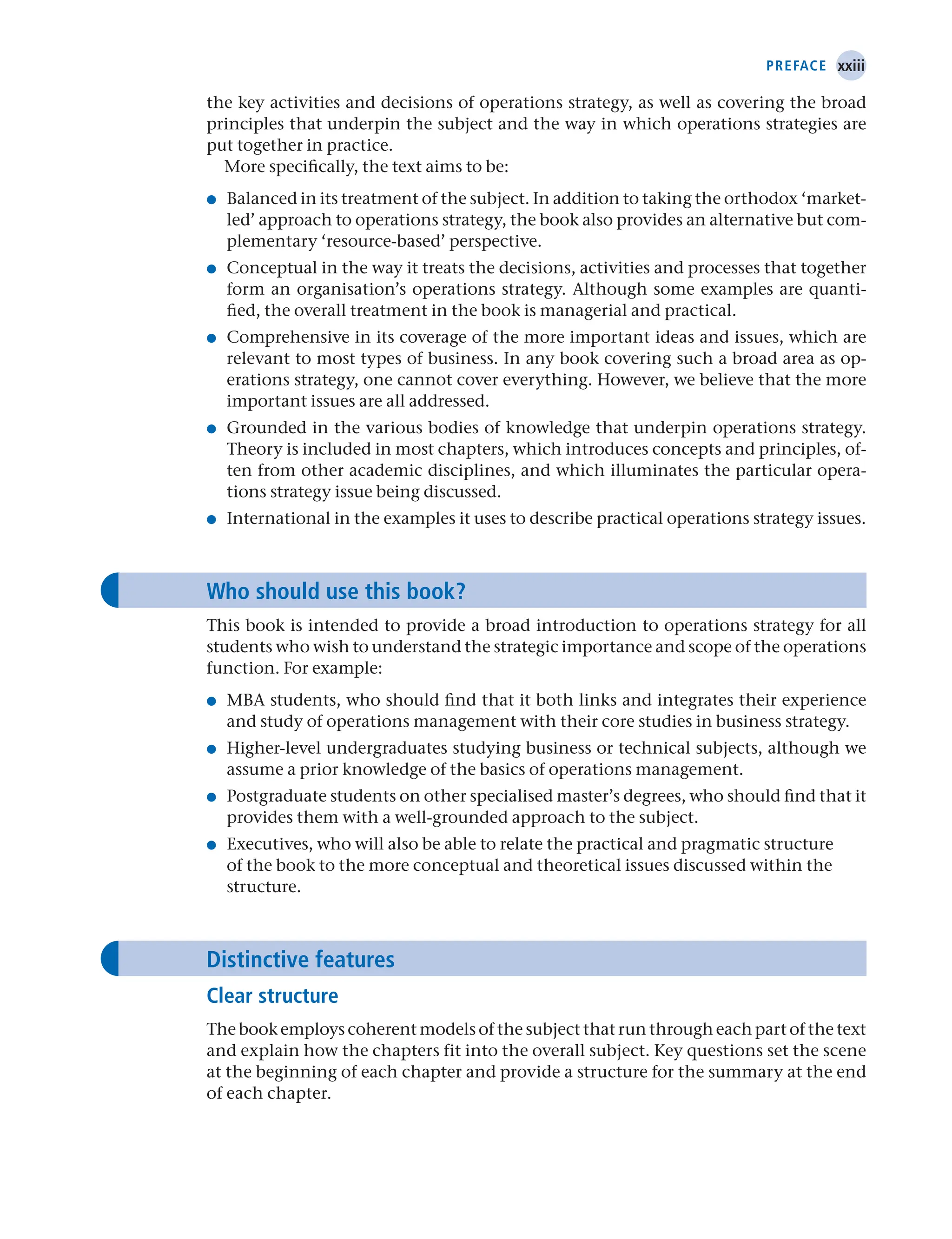 xxiii
Preface
the key activities and decisions of operations strategy, as well as covering the broad
principles that underpin the subject and the way in which operations strategies are
put together in practice.
More specifically, the text aims to be:
● Balanced in its treatment of the subject. In addition to taking the orthodox ‘market-
led’ approach to operations strategy, the book also provides an alternative but com-
plementary ‘resource-based’ perspective.
● Conceptual in the way it treats the decisions, activities and processes that together
form an organisation’s operations strategy. Although some examples are quanti-
fied, the overall treatment in the book is managerial and practical.
● Comprehensive in its coverage of the more important ideas and issues, which are
relevant to most types of business. In any book covering such a broad area as op-
erations strategy, one cannot cover everything. However, we believe that the more
important issues are all addressed.
● Grounded in the various bodies of knowledge that underpin operations strategy.
Theory is included in most chapters, which introduces concepts and principles, of-
ten from other academic disciplines, and which illuminates the particular opera-
tions strategy issue being discussed.
● International in the examples it uses to describe practical operations strategy issues.
Who should use this book?
This book is intended to provide a broad introduction to operations strategy for all
students who wish to understand the strategic importance and scope of the operations
function. For example:
● MBA students, who should find that it both links and integrates their experience
and study of operations management with their core studies in business strategy.
● Higher-level undergraduates studying business or technical subjects, although we
assume a prior knowledge of the basics of operations management.
● Postgraduate students on other specialised master’s degrees, who should find that it
provides them with a well-grounded approach to the subject.
● Executives, who will also be able to relate the practical and pragmatic structure
of the book to the more conceptual and theoretical issues discussed within the
­structure.
Distinctive features
Clear structure
The book employs coherent models of the subject that run through each part of the text
and explain how the chapters fit into the overall subject. Key questions set the scene
at the beginning of each chapter and provide a structure for the summary at the end
of each chapter.
 