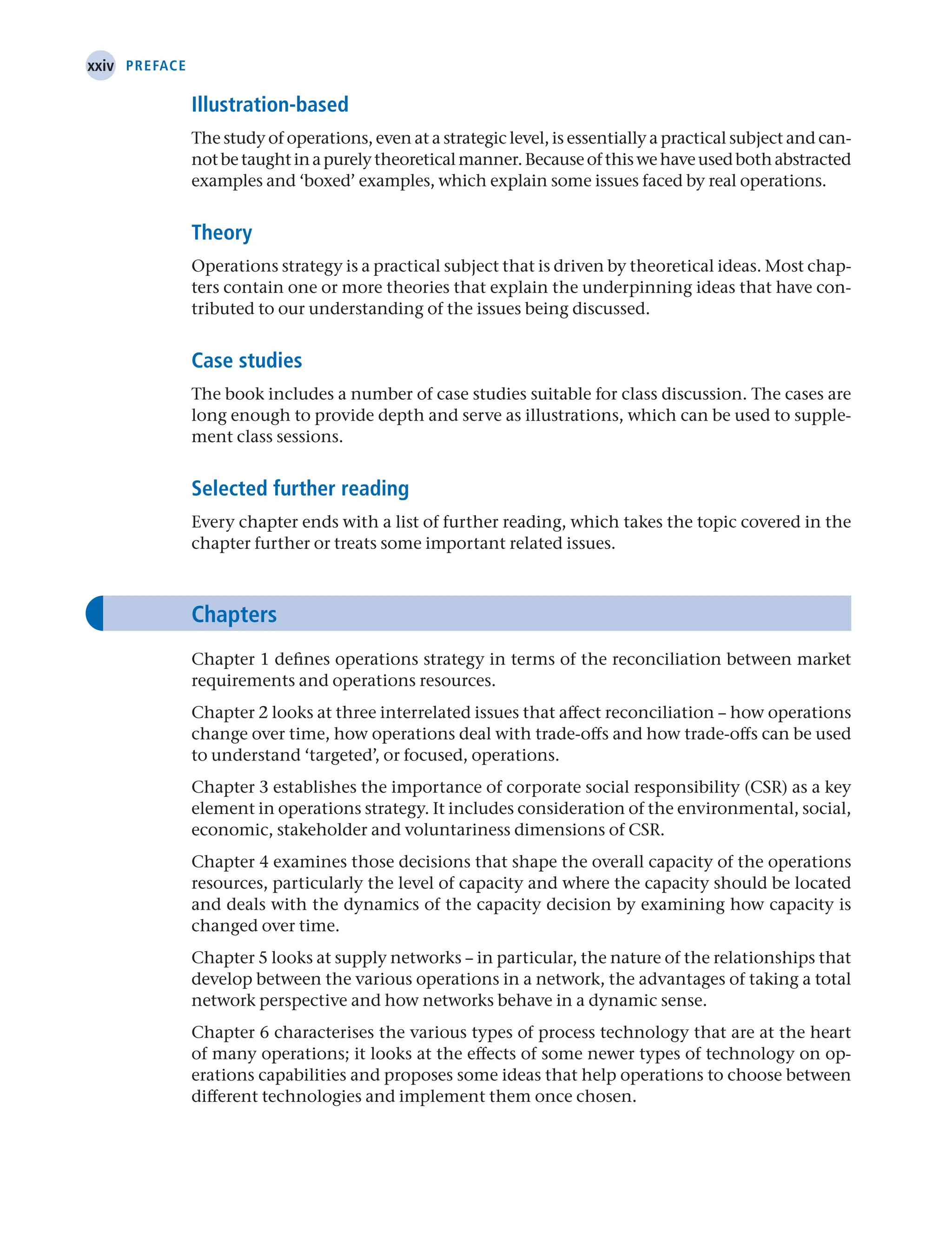 xxiv Preface
Illustration-based
The study of operations, even at a strategic level, is essentially a practical subject and can-
notbetaughtinapurelytheoreticalmanner.Becauseofthiswehaveusedbothabstracted
examples and ‘boxed’ examples, which explain some issues faced by real operations.
Theory
Operations strategy is a practical subject that is driven by theoretical ideas. Most chap-
ters contain one or more theories that explain the underpinning ideas that have con-
tributed to our understanding of the issues being discussed.
Case studies
The book includes a number of case studies suitable for class discussion. The cases are
long enough to provide depth and serve as illustrations, which can be used to supple-
ment class sessions.
Selected further reading
Every chapter ends with a list of further reading, which takes the topic covered in the
chapter further or treats some important related issues.
Chapters
Chapter 1 defines operations strategy in terms of the reconciliation between market
requirements and operations resources.
Chapter 2 looks at three interrelated issues that affect reconciliation – how operations
change over time, how operations deal with trade-offs and how trade-offs can be used
to understand ‘targeted’, or focused, operations.
Chapter 3 establishes the importance of corporate social responsibility (CSR) as a key
element in operations strategy. It includes consideration of the environmental, social,
economic, stakeholder and voluntariness dimensions of CSR.
Chapter 4 examines those decisions that shape the overall capacity of the operations
resources, particularly the level of capacity and where the capacity should be located
and deals with the dynamics of the capacity decision by examining how capacity is
changed over time.
Chapter 5 looks at supply networks – in particular, the nature of the relationships that
develop between the various operations in a network, the advantages of taking a total
network perspective and how networks behave in a dynamic sense.
Chapter 6 characterises the various types of process technology that are at the heart
of many operations; it looks at the effects of some newer types of technology on op-
erations capabilities and proposes some ideas that help operations to choose between
different technologies and implement them once chosen.
 