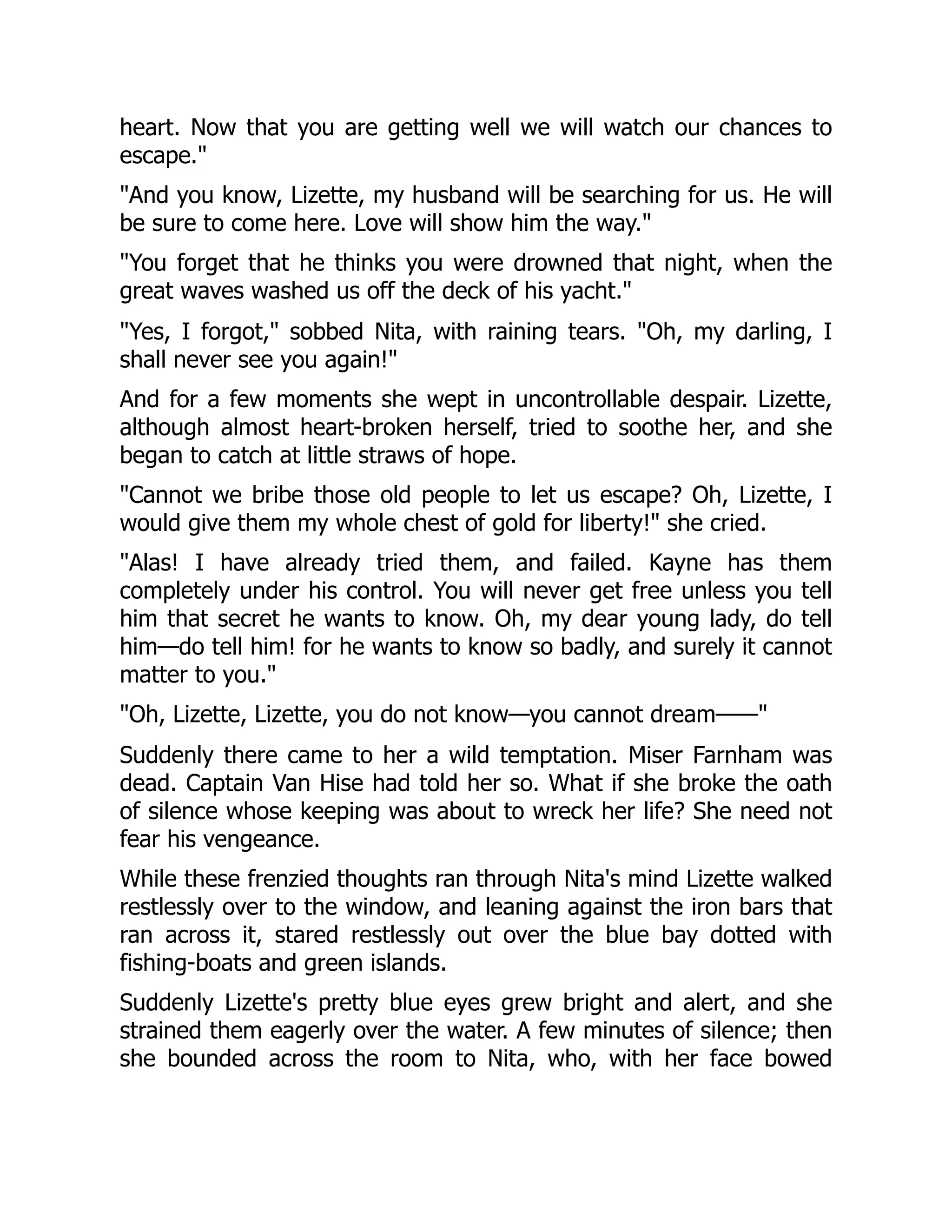 heart. Now that you are getting well we will watch our chances to
escape.
And you know, Lizette, my husband will be searching for us. He will
be sure to come here. Love will show him the way.
You forget that he thinks you were drowned that night, when the
great waves washed us off the deck of his yacht.
Yes, I forgot, sobbed Nita, with raining tears. Oh, my darling, I
shall never see you again!
And for a few moments she wept in uncontrollable despair. Lizette,
although almost heart-broken herself, tried to soothe her, and she
began to catch at little straws of hope.
Cannot we bribe those old people to let us escape? Oh, Lizette, I
would give them my whole chest of gold for liberty! she cried.
Alas! I have already tried them, and failed. Kayne has them
completely under his control. You will never get free unless you tell
him that secret he wants to know. Oh, my dear young lady, do tell
him—do tell him! for he wants to know so badly, and surely it cannot
matter to you.
Oh, Lizette, Lizette, you do not know—you cannot dream——
Suddenly there came to her a wild temptation. Miser Farnham was
dead. Captain Van Hise had told her so. What if she broke the oath
of silence whose keeping was about to wreck her life? She need not
fear his vengeance.
While these frenzied thoughts ran through Nita's mind Lizette walked
restlessly over to the window, and leaning against the iron bars that
ran across it, stared restlessly out over the blue bay dotted with
fishing-boats and green islands.
Suddenly Lizette's pretty blue eyes grew bright and alert, and she
strained them eagerly over the water. A few minutes of silence; then
she bounded across the room to Nita, who, with her face bowed
 