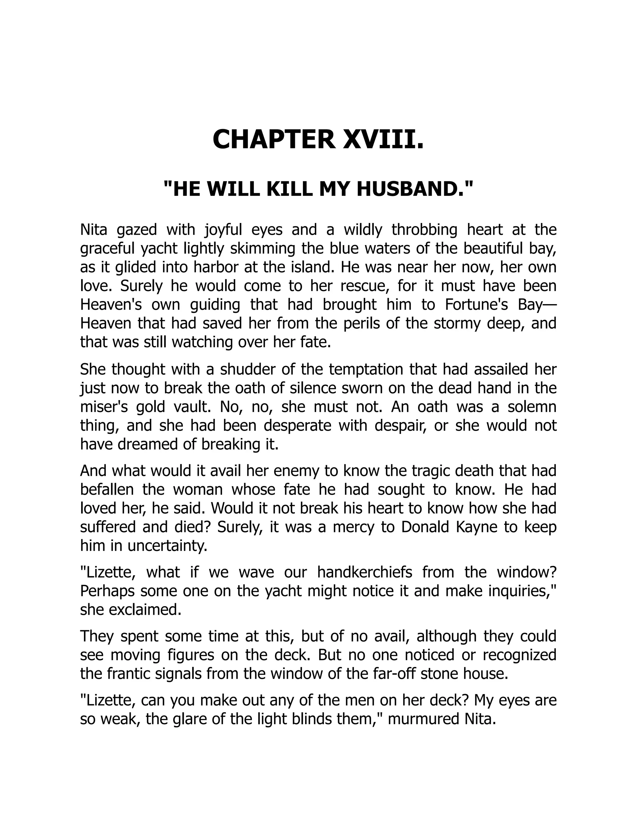 CHAPTER XVIII.
HE WILL KILL MY HUSBAND.
Nita gazed with joyful eyes and a wildly throbbing heart at the
graceful yacht lightly skimming the blue waters of the beautiful bay,
as it glided into harbor at the island. He was near her now, her own
love. Surely he would come to her rescue, for it must have been
Heaven's own guiding that had brought him to Fortune's Bay—
Heaven that had saved her from the perils of the stormy deep, and
that was still watching over her fate.
She thought with a shudder of the temptation that had assailed her
just now to break the oath of silence sworn on the dead hand in the
miser's gold vault. No, no, she must not. An oath was a solemn
thing, and she had been desperate with despair, or she would not
have dreamed of breaking it.
And what would it avail her enemy to know the tragic death that had
befallen the woman whose fate he had sought to know. He had
loved her, he said. Would it not break his heart to know how she had
suffered and died? Surely, it was a mercy to Donald Kayne to keep
him in uncertainty.
Lizette, what if we wave our handkerchiefs from the window?
Perhaps some one on the yacht might notice it and make inquiries,
she exclaimed.
They spent some time at this, but of no avail, although they could
see moving figures on the deck. But no one noticed or recognized
the frantic signals from the window of the far-off stone house.
Lizette, can you make out any of the men on her deck? My eyes are
so weak, the glare of the light blinds them, murmured Nita.
 