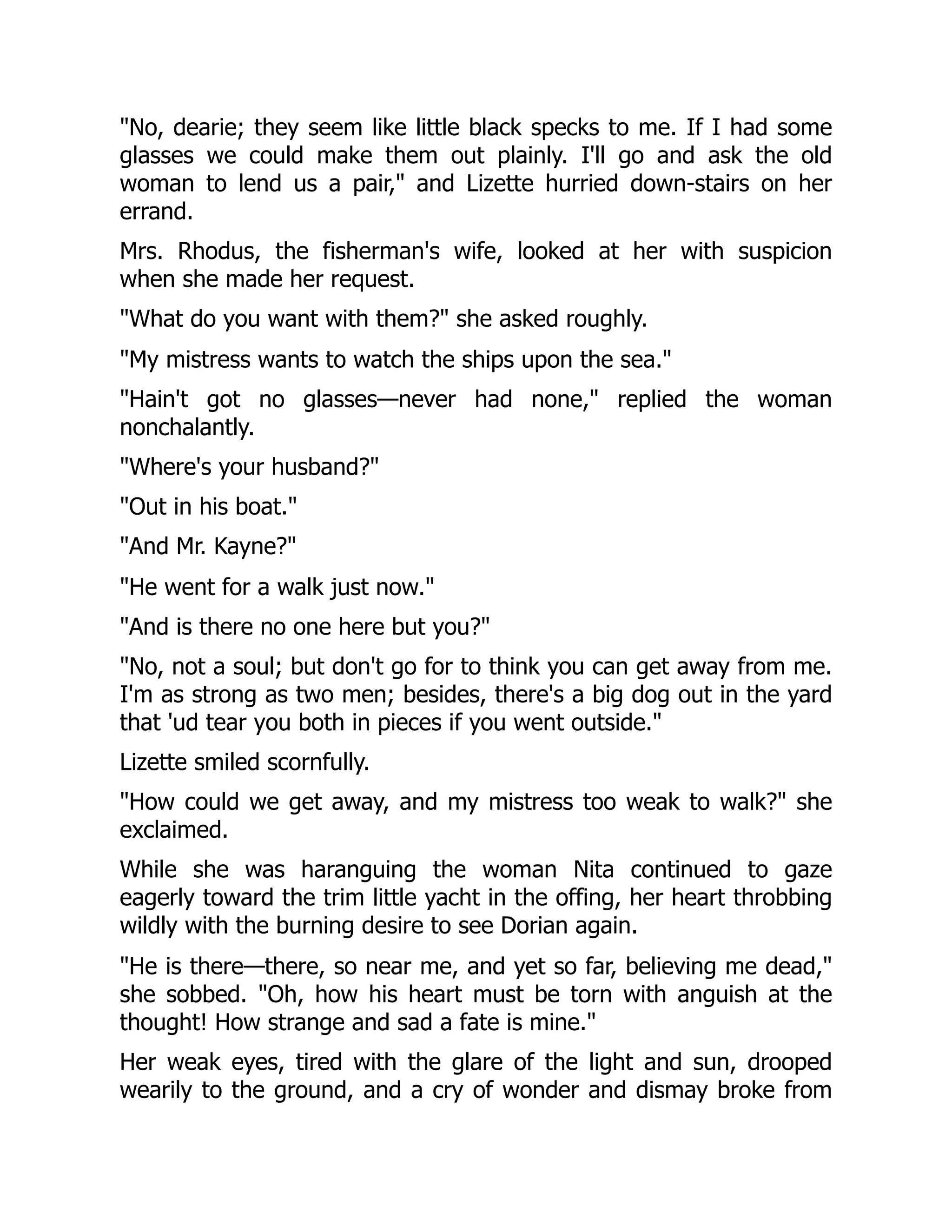 No, dearie; they seem like little black specks to me. If I had some
glasses we could make them out plainly. I'll go and ask the old
woman to lend us a pair, and Lizette hurried down-stairs on her
errand.
Mrs. Rhodus, the fisherman's wife, looked at her with suspicion
when she made her request.
What do you want with them? she asked roughly.
My mistress wants to watch the ships upon the sea.
Hain't got no glasses—never had none, replied the woman
nonchalantly.
Where's your husband?
Out in his boat.
And Mr. Kayne?
He went for a walk just now.
And is there no one here but you?
No, not a soul; but don't go for to think you can get away from me.
I'm as strong as two men; besides, there's a big dog out in the yard
that 'ud tear you both in pieces if you went outside.
Lizette smiled scornfully.
How could we get away, and my mistress too weak to walk? she
exclaimed.
While she was haranguing the woman Nita continued to gaze
eagerly toward the trim little yacht in the offing, her heart throbbing
wildly with the burning desire to see Dorian again.
He is there—there, so near me, and yet so far, believing me dead,
she sobbed. Oh, how his heart must be torn with anguish at the
thought! How strange and sad a fate is mine.
Her weak eyes, tired with the glare of the light and sun, drooped
wearily to the ground, and a cry of wonder and dismay broke from
 