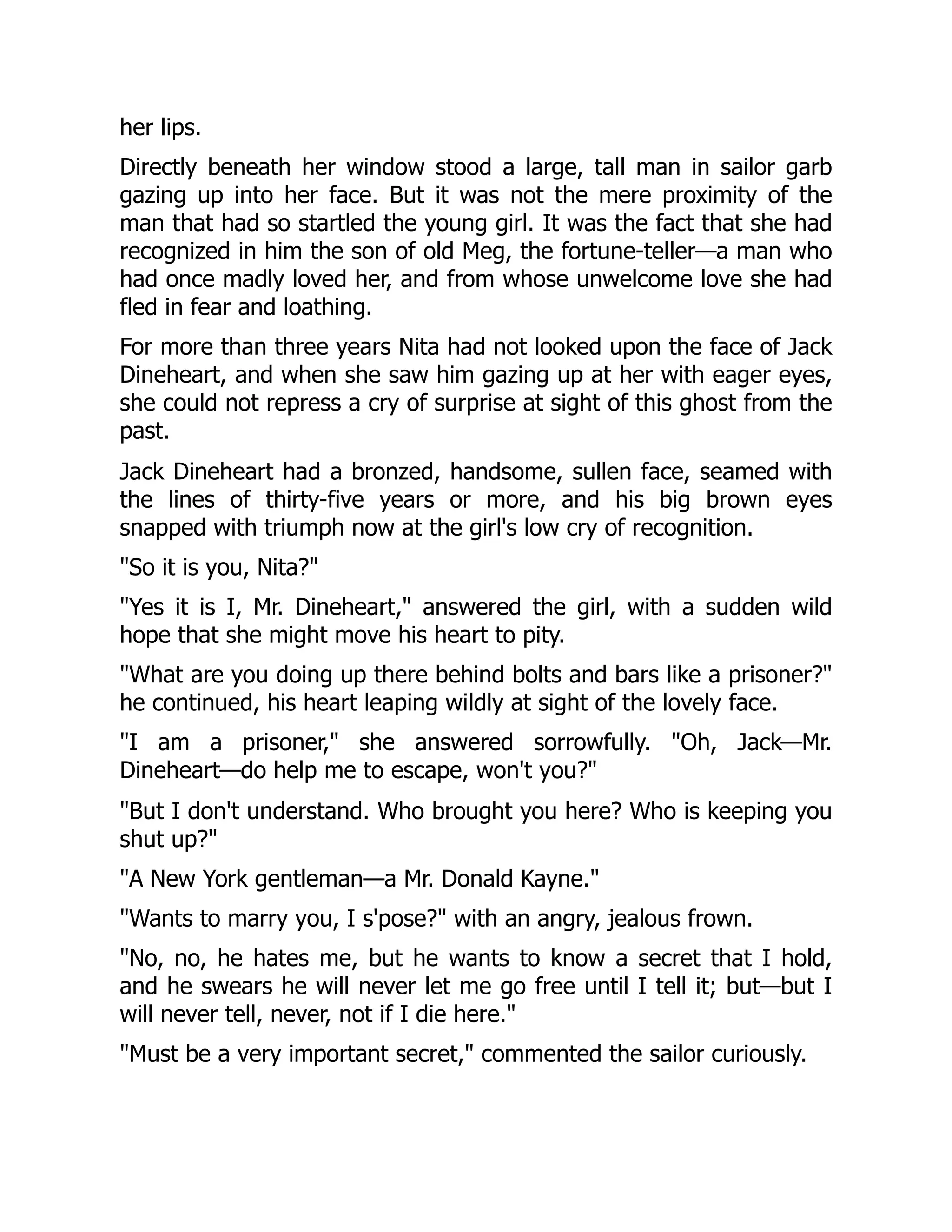 her lips.
Directly beneath her window stood a large, tall man in sailor garb
gazing up into her face. But it was not the mere proximity of the
man that had so startled the young girl. It was the fact that she had
recognized in him the son of old Meg, the fortune-teller—a man who
had once madly loved her, and from whose unwelcome love she had
fled in fear and loathing.
For more than three years Nita had not looked upon the face of Jack
Dineheart, and when she saw him gazing up at her with eager eyes,
she could not repress a cry of surprise at sight of this ghost from the
past.
Jack Dineheart had a bronzed, handsome, sullen face, seamed with
the lines of thirty-five years or more, and his big brown eyes
snapped with triumph now at the girl's low cry of recognition.
So it is you, Nita?
Yes it is I, Mr. Dineheart, answered the girl, with a sudden wild
hope that she might move his heart to pity.
What are you doing up there behind bolts and bars like a prisoner?
he continued, his heart leaping wildly at sight of the lovely face.
I am a prisoner, she answered sorrowfully. Oh, Jack—Mr.
Dineheart—do help me to escape, won't you?
But I don't understand. Who brought you here? Who is keeping you
shut up?
A New York gentleman—a Mr. Donald Kayne.
Wants to marry you, I s'pose? with an angry, jealous frown.
No, no, he hates me, but he wants to know a secret that I hold,
and he swears he will never let me go free until I tell it; but—but I
will never tell, never, not if I die here.
Must be a very important secret, commented the sailor curiously.
 