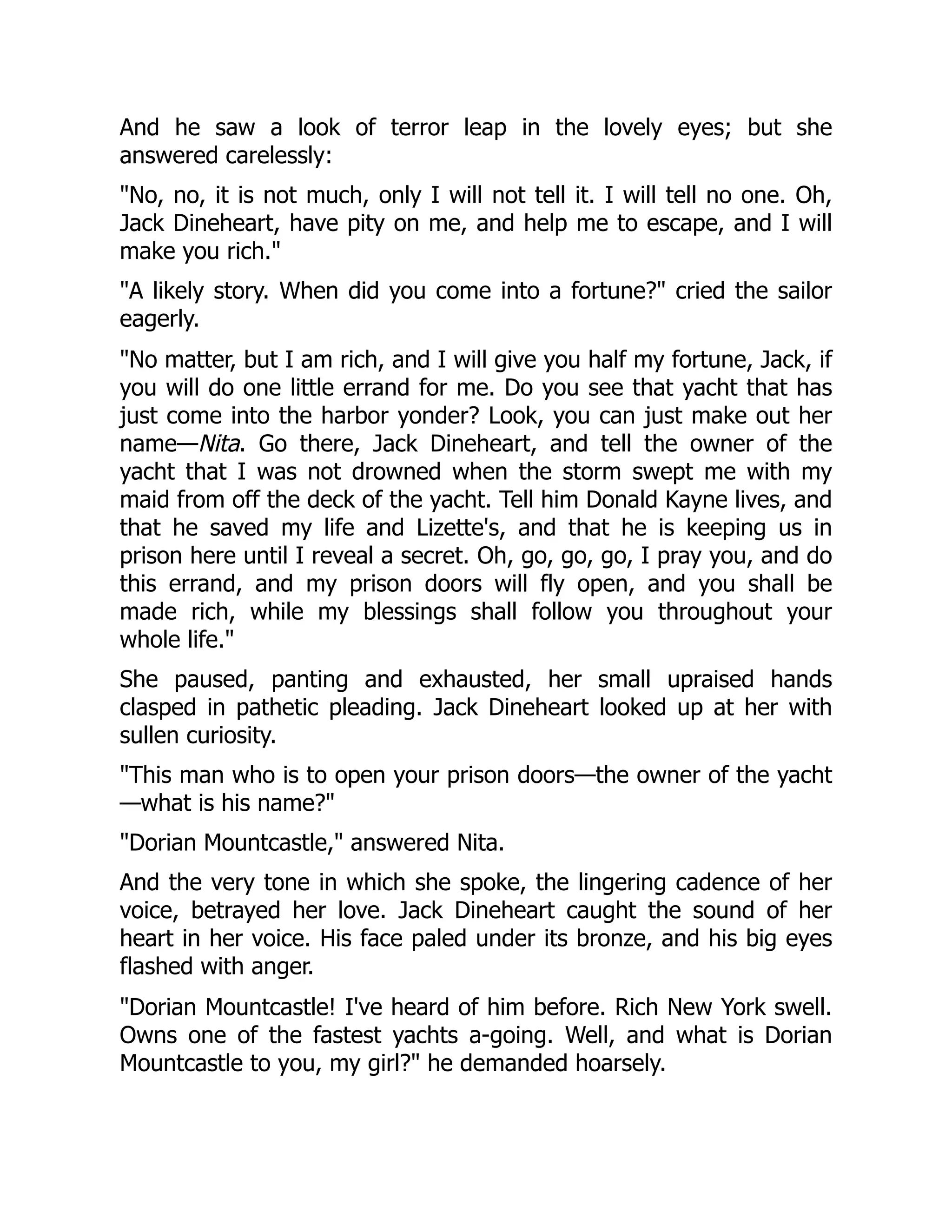 And he saw a look of terror leap in the lovely eyes; but she
answered carelessly:
No, no, it is not much, only I will not tell it. I will tell no one. Oh,
Jack Dineheart, have pity on me, and help me to escape, and I will
make you rich.
A likely story. When did you come into a fortune? cried the sailor
eagerly.
No matter, but I am rich, and I will give you half my fortune, Jack, if
you will do one little errand for me. Do you see that yacht that has
just come into the harbor yonder? Look, you can just make out her
name—Nita. Go there, Jack Dineheart, and tell the owner of the
yacht that I was not drowned when the storm swept me with my
maid from off the deck of the yacht. Tell him Donald Kayne lives, and
that he saved my life and Lizette's, and that he is keeping us in
prison here until I reveal a secret. Oh, go, go, go, I pray you, and do
this errand, and my prison doors will fly open, and you shall be
made rich, while my blessings shall follow you throughout your
whole life.
She paused, panting and exhausted, her small upraised hands
clasped in pathetic pleading. Jack Dineheart looked up at her with
sullen curiosity.
This man who is to open your prison doors—the owner of the yacht
—what is his name?
Dorian Mountcastle, answered Nita.
And the very tone in which she spoke, the lingering cadence of her
voice, betrayed her love. Jack Dineheart caught the sound of her
heart in her voice. His face paled under its bronze, and his big eyes
flashed with anger.
Dorian Mountcastle! I've heard of him before. Rich New York swell.
Owns one of the fastest yachts a-going. Well, and what is Dorian
Mountcastle to you, my girl? he demanded hoarsely.
 