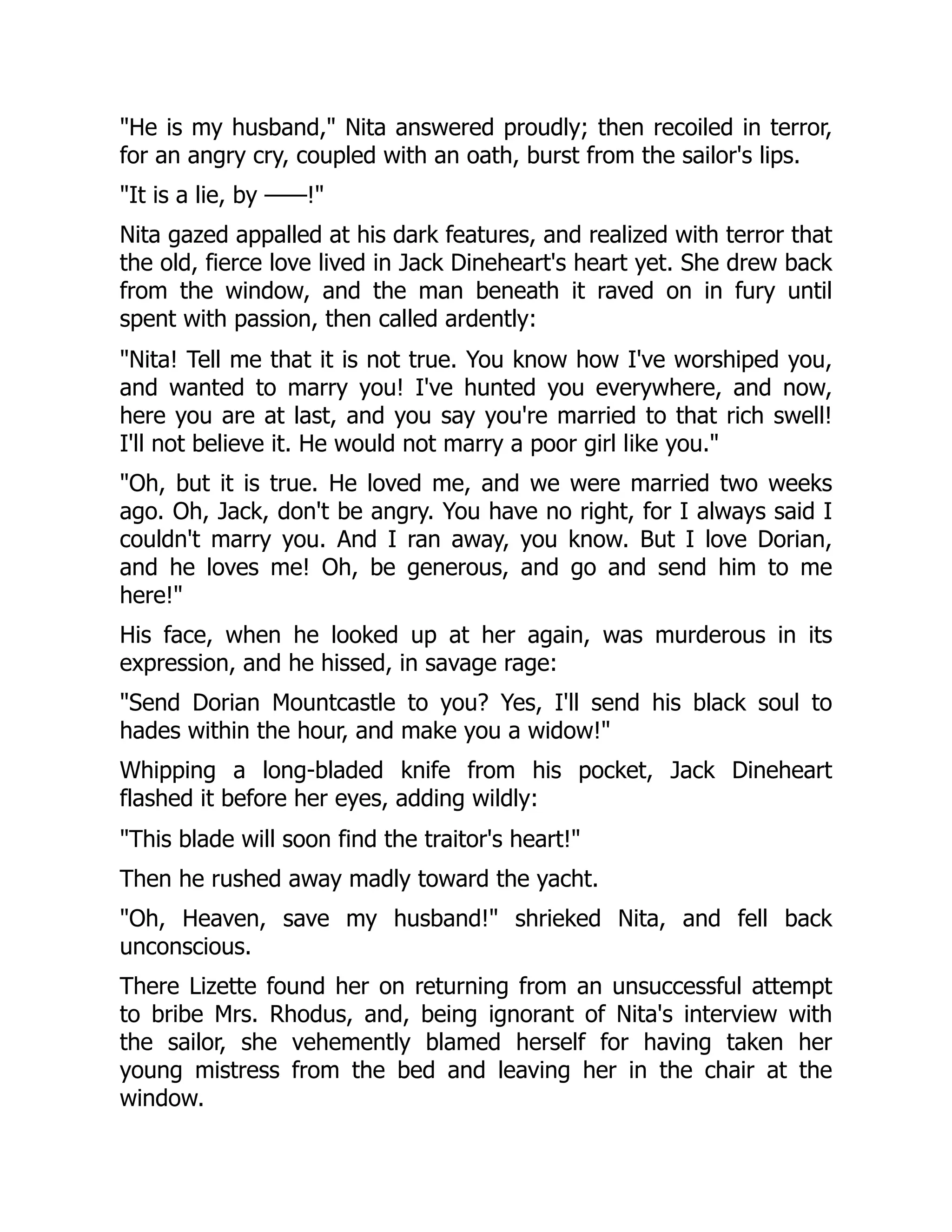 He is my husband, Nita answered proudly; then recoiled in terror,
for an angry cry, coupled with an oath, burst from the sailor's lips.
It is a lie, by ——!
Nita gazed appalled at his dark features, and realized with terror that
the old, fierce love lived in Jack Dineheart's heart yet. She drew back
from the window, and the man beneath it raved on in fury until
spent with passion, then called ardently:
Nita! Tell me that it is not true. You know how I've worshiped you,
and wanted to marry you! I've hunted you everywhere, and now,
here you are at last, and you say you're married to that rich swell!
I'll not believe it. He would not marry a poor girl like you.
Oh, but it is true. He loved me, and we were married two weeks
ago. Oh, Jack, don't be angry. You have no right, for I always said I
couldn't marry you. And I ran away, you know. But I love Dorian,
and he loves me! Oh, be generous, and go and send him to me
here!
His face, when he looked up at her again, was murderous in its
expression, and he hissed, in savage rage:
Send Dorian Mountcastle to you? Yes, I'll send his black soul to
hades within the hour, and make you a widow!
Whipping a long-bladed knife from his pocket, Jack Dineheart
flashed it before her eyes, adding wildly:
This blade will soon find the traitor's heart!
Then he rushed away madly toward the yacht.
Oh, Heaven, save my husband! shrieked Nita, and fell back
unconscious.
There Lizette found her on returning from an unsuccessful attempt
to bribe Mrs. Rhodus, and, being ignorant of Nita's interview with
the sailor, she vehemently blamed herself for having taken her
young mistress from the bed and leaving her in the chair at the
window.
 