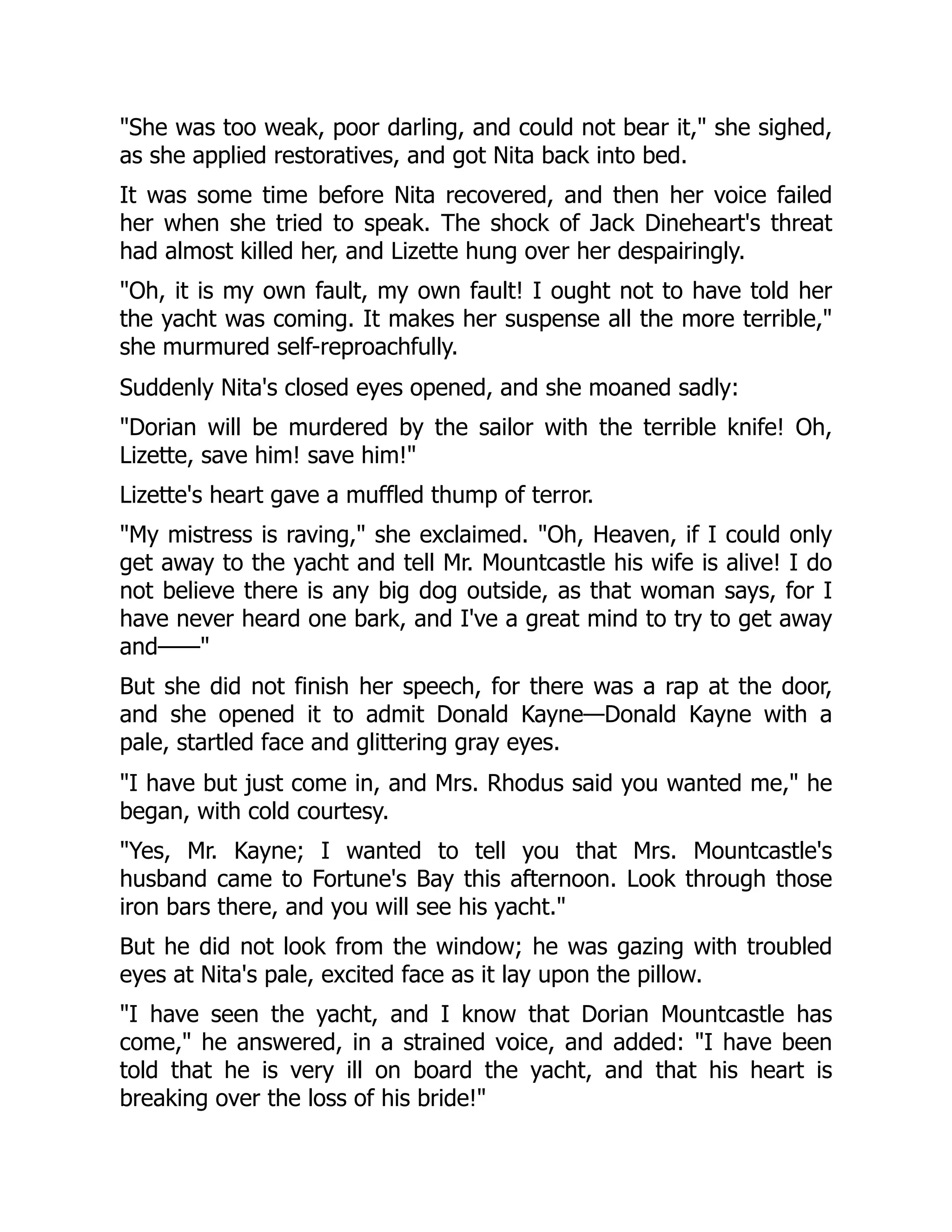 She was too weak, poor darling, and could not bear it, she sighed,
as she applied restoratives, and got Nita back into bed.
It was some time before Nita recovered, and then her voice failed
her when she tried to speak. The shock of Jack Dineheart's threat
had almost killed her, and Lizette hung over her despairingly.
Oh, it is my own fault, my own fault! I ought not to have told her
the yacht was coming. It makes her suspense all the more terrible,
she murmured self-reproachfully.
Suddenly Nita's closed eyes opened, and she moaned sadly:
Dorian will be murdered by the sailor with the terrible knife! Oh,
Lizette, save him! save him!
Lizette's heart gave a muffled thump of terror.
My mistress is raving, she exclaimed. Oh, Heaven, if I could only
get away to the yacht and tell Mr. Mountcastle his wife is alive! I do
not believe there is any big dog outside, as that woman says, for I
have never heard one bark, and I've a great mind to try to get away
and——
But she did not finish her speech, for there was a rap at the door,
and she opened it to admit Donald Kayne—Donald Kayne with a
pale, startled face and glittering gray eyes.
I have but just come in, and Mrs. Rhodus said you wanted me, he
began, with cold courtesy.
Yes, Mr. Kayne; I wanted to tell you that Mrs. Mountcastle's
husband came to Fortune's Bay this afternoon. Look through those
iron bars there, and you will see his yacht.
But he did not look from the window; he was gazing with troubled
eyes at Nita's pale, excited face as it lay upon the pillow.
I have seen the yacht, and I know that Dorian Mountcastle has
come, he answered, in a strained voice, and added: I have been
told that he is very ill on board the yacht, and that his heart is
breaking over the loss of his bride!
 