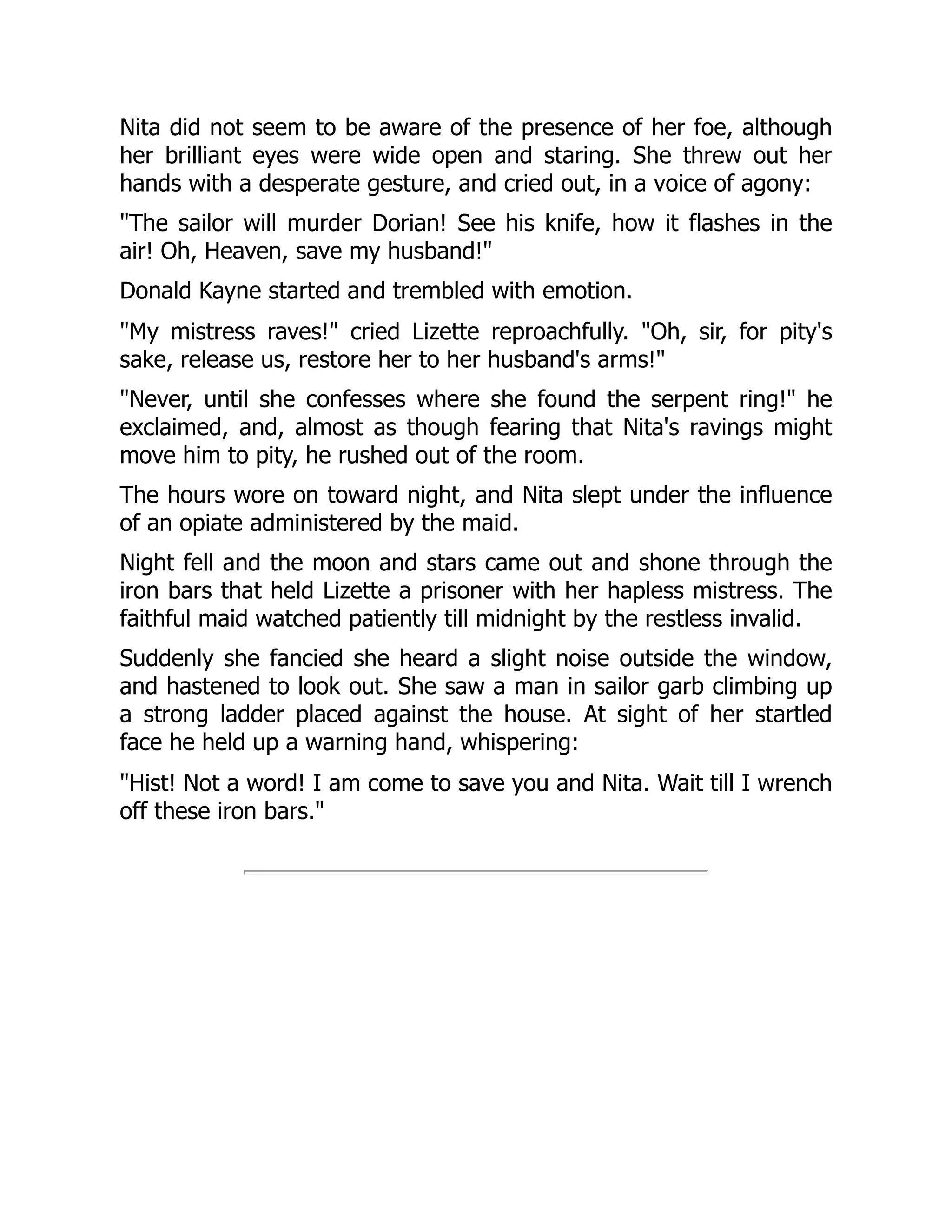 Nita did not seem to be aware of the presence of her foe, although
her brilliant eyes were wide open and staring. She threw out her
hands with a desperate gesture, and cried out, in a voice of agony:
The sailor will murder Dorian! See his knife, how it flashes in the
air! Oh, Heaven, save my husband!
Donald Kayne started and trembled with emotion.
My mistress raves! cried Lizette reproachfully. Oh, sir, for pity's
sake, release us, restore her to her husband's arms!
Never, until she confesses where she found the serpent ring! he
exclaimed, and, almost as though fearing that Nita's ravings might
move him to pity, he rushed out of the room.
The hours wore on toward night, and Nita slept under the influence
of an opiate administered by the maid.
Night fell and the moon and stars came out and shone through the
iron bars that held Lizette a prisoner with her hapless mistress. The
faithful maid watched patiently till midnight by the restless invalid.
Suddenly she fancied she heard a slight noise outside the window,
and hastened to look out. She saw a man in sailor garb climbing up
a strong ladder placed against the house. At sight of her startled
face he held up a warning hand, whispering:
Hist! Not a word! I am come to save you and Nita. Wait till I wrench
off these iron bars.
 