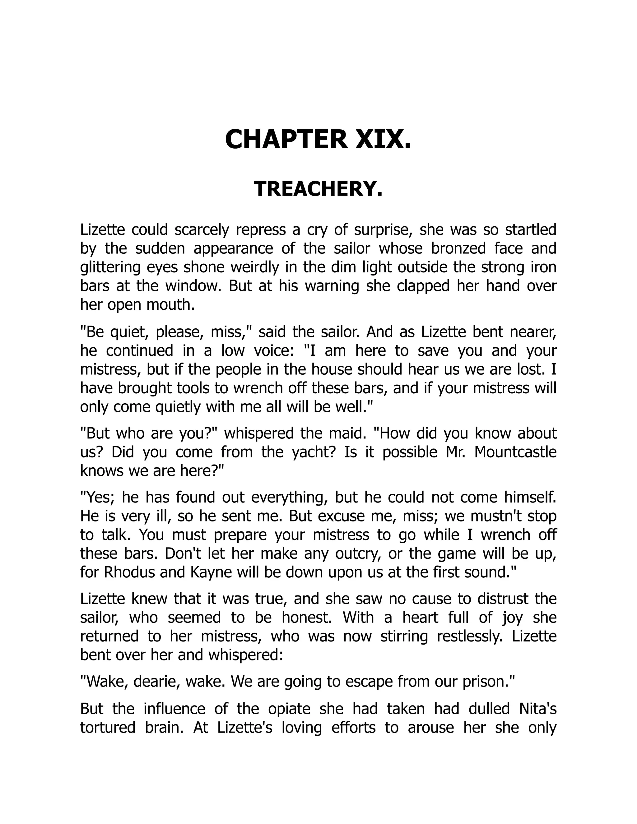 CHAPTER XIX.
TREACHERY.
Lizette could scarcely repress a cry of surprise, she was so startled
by the sudden appearance of the sailor whose bronzed face and
glittering eyes shone weirdly in the dim light outside the strong iron
bars at the window. But at his warning she clapped her hand over
her open mouth.
Be quiet, please, miss, said the sailor. And as Lizette bent nearer,
he continued in a low voice: I am here to save you and your
mistress, but if the people in the house should hear us we are lost. I
have brought tools to wrench off these bars, and if your mistress will
only come quietly with me all will be well.
But who are you? whispered the maid. How did you know about
us? Did you come from the yacht? Is it possible Mr. Mountcastle
knows we are here?
Yes; he has found out everything, but he could not come himself.
He is very ill, so he sent me. But excuse me, miss; we mustn't stop
to talk. You must prepare your mistress to go while I wrench off
these bars. Don't let her make any outcry, or the game will be up,
for Rhodus and Kayne will be down upon us at the first sound.
Lizette knew that it was true, and she saw no cause to distrust the
sailor, who seemed to be honest. With a heart full of joy she
returned to her mistress, who was now stirring restlessly. Lizette
bent over her and whispered:
Wake, dearie, wake. We are going to escape from our prison.
But the influence of the opiate she had taken had dulled Nita's
tortured brain. At Lizette's loving efforts to arouse her she only
 