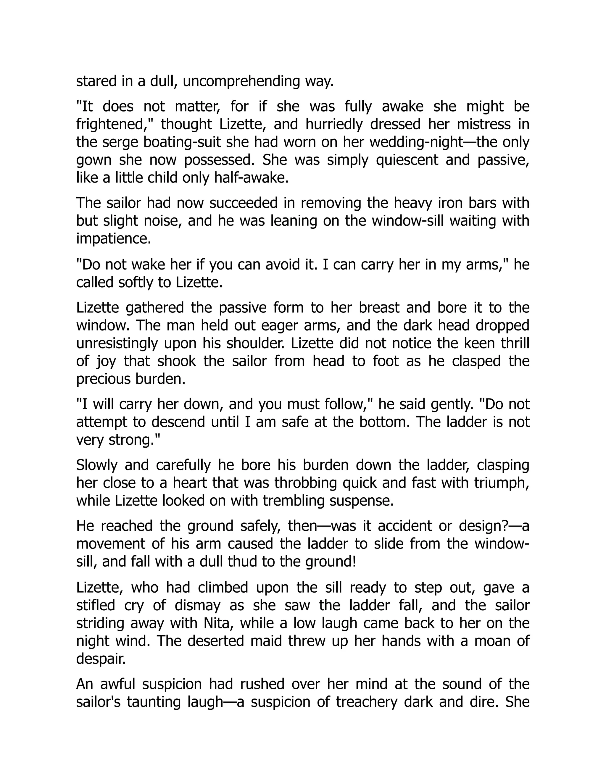 stared in a dull, uncomprehending way.
It does not matter, for if she was fully awake she might be
frightened, thought Lizette, and hurriedly dressed her mistress in
the serge boating-suit she had worn on her wedding-night—the only
gown she now possessed. She was simply quiescent and passive,
like a little child only half-awake.
The sailor had now succeeded in removing the heavy iron bars with
but slight noise, and he was leaning on the window-sill waiting with
impatience.
Do not wake her if you can avoid it. I can carry her in my arms, he
called softly to Lizette.
Lizette gathered the passive form to her breast and bore it to the
window. The man held out eager arms, and the dark head dropped
unresistingly upon his shoulder. Lizette did not notice the keen thrill
of joy that shook the sailor from head to foot as he clasped the
precious burden.
I will carry her down, and you must follow, he said gently. Do not
attempt to descend until I am safe at the bottom. The ladder is not
very strong.
Slowly and carefully he bore his burden down the ladder, clasping
her close to a heart that was throbbing quick and fast with triumph,
while Lizette looked on with trembling suspense.
He reached the ground safely, then—was it accident or design?—a
movement of his arm caused the ladder to slide from the window-
sill, and fall with a dull thud to the ground!
Lizette, who had climbed upon the sill ready to step out, gave a
stifled cry of dismay as she saw the ladder fall, and the sailor
striding away with Nita, while a low laugh came back to her on the
night wind. The deserted maid threw up her hands with a moan of
despair.
An awful suspicion had rushed over her mind at the sound of the
sailor's taunting laugh—a suspicion of treachery dark and dire. She
 