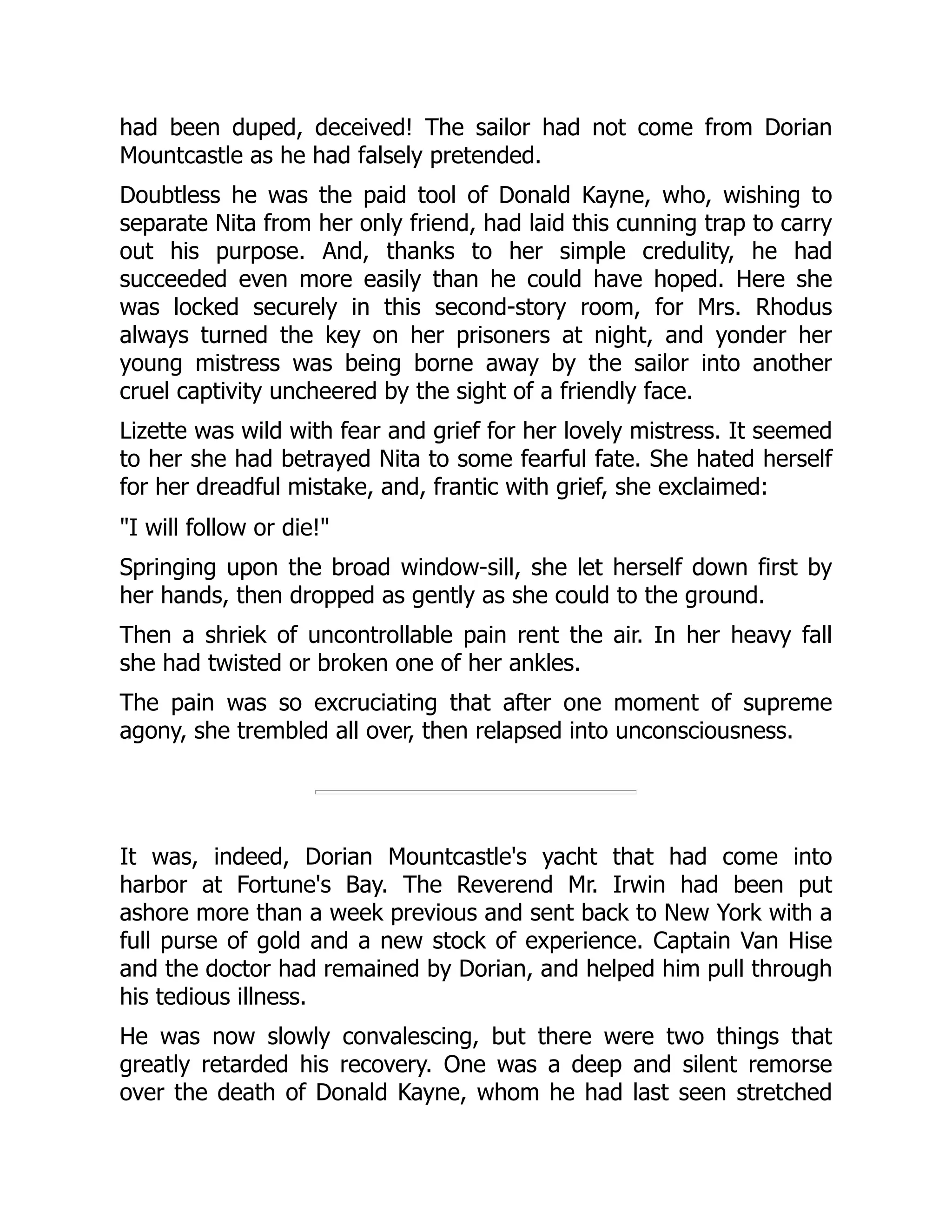 had been duped, deceived! The sailor had not come from Dorian
Mountcastle as he had falsely pretended.
Doubtless he was the paid tool of Donald Kayne, who, wishing to
separate Nita from her only friend, had laid this cunning trap to carry
out his purpose. And, thanks to her simple credulity, he had
succeeded even more easily than he could have hoped. Here she
was locked securely in this second-story room, for Mrs. Rhodus
always turned the key on her prisoners at night, and yonder her
young mistress was being borne away by the sailor into another
cruel captivity uncheered by the sight of a friendly face.
Lizette was wild with fear and grief for her lovely mistress. It seemed
to her she had betrayed Nita to some fearful fate. She hated herself
for her dreadful mistake, and, frantic with grief, she exclaimed:
I will follow or die!
Springing upon the broad window-sill, she let herself down first by
her hands, then dropped as gently as she could to the ground.
Then a shriek of uncontrollable pain rent the air. In her heavy fall
she had twisted or broken one of her ankles.
The pain was so excruciating that after one moment of supreme
agony, she trembled all over, then relapsed into unconsciousness.
It was, indeed, Dorian Mountcastle's yacht that had come into
harbor at Fortune's Bay. The Reverend Mr. Irwin had been put
ashore more than a week previous and sent back to New York with a
full purse of gold and a new stock of experience. Captain Van Hise
and the doctor had remained by Dorian, and helped him pull through
his tedious illness.
He was now slowly convalescing, but there were two things that
greatly retarded his recovery. One was a deep and silent remorse
over the death of Donald Kayne, whom he had last seen stretched
 