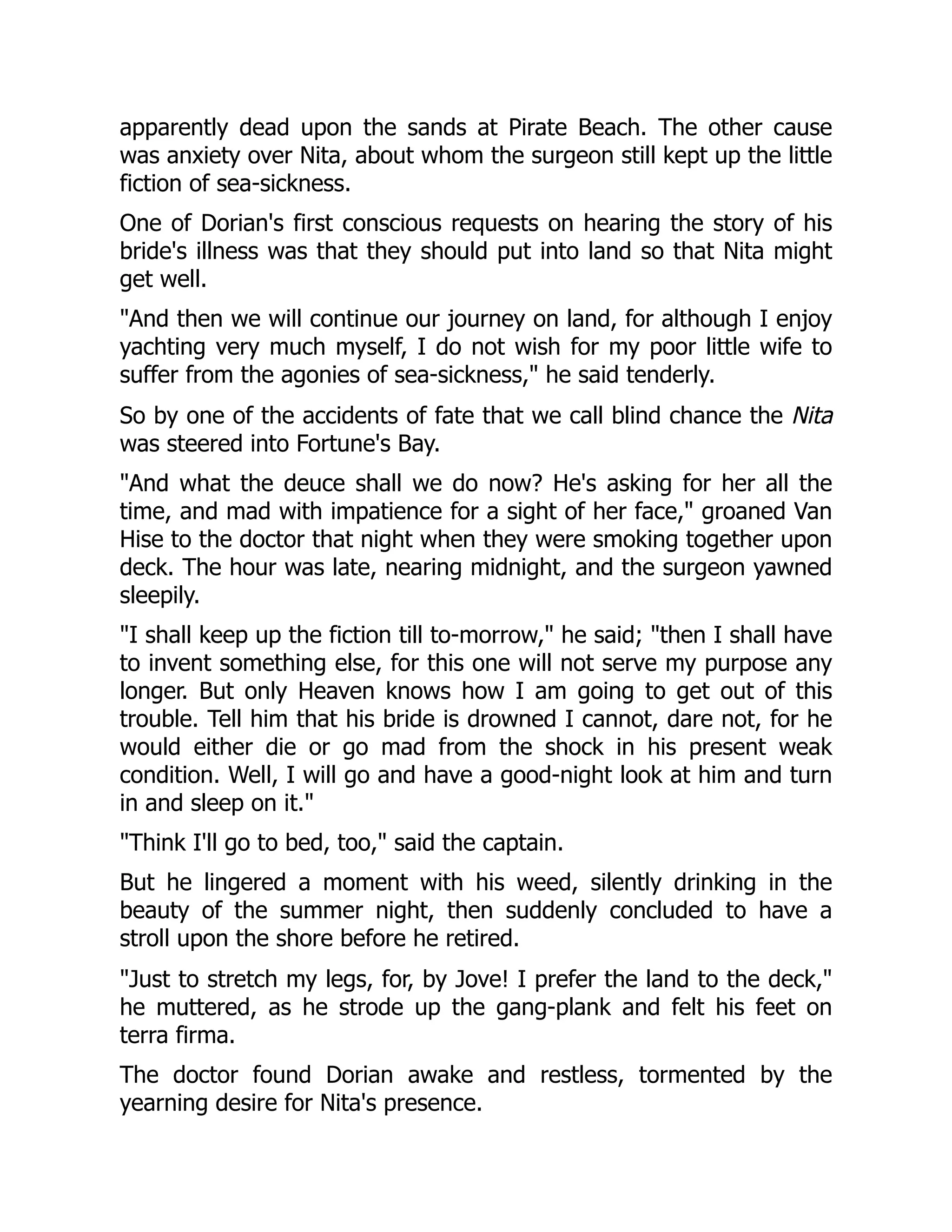 apparently dead upon the sands at Pirate Beach. The other cause
was anxiety over Nita, about whom the surgeon still kept up the little
fiction of sea-sickness.
One of Dorian's first conscious requests on hearing the story of his
bride's illness was that they should put into land so that Nita might
get well.
And then we will continue our journey on land, for although I enjoy
yachting very much myself, I do not wish for my poor little wife to
suffer from the agonies of sea-sickness, he said tenderly.
So by one of the accidents of fate that we call blind chance the Nita
was steered into Fortune's Bay.
And what the deuce shall we do now? He's asking for her all the
time, and mad with impatience for a sight of her face, groaned Van
Hise to the doctor that night when they were smoking together upon
deck. The hour was late, nearing midnight, and the surgeon yawned
sleepily.
I shall keep up the fiction till to-morrow, he said; then I shall have
to invent something else, for this one will not serve my purpose any
longer. But only Heaven knows how I am going to get out of this
trouble. Tell him that his bride is drowned I cannot, dare not, for he
would either die or go mad from the shock in his present weak
condition. Well, I will go and have a good-night look at him and turn
in and sleep on it.
Think I'll go to bed, too, said the captain.
But he lingered a moment with his weed, silently drinking in the
beauty of the summer night, then suddenly concluded to have a
stroll upon the shore before he retired.
Just to stretch my legs, for, by Jove! I prefer the land to the deck,
he muttered, as he strode up the gang-plank and felt his feet on
terra firma.
The doctor found Dorian awake and restless, tormented by the
yearning desire for Nita's presence.
 