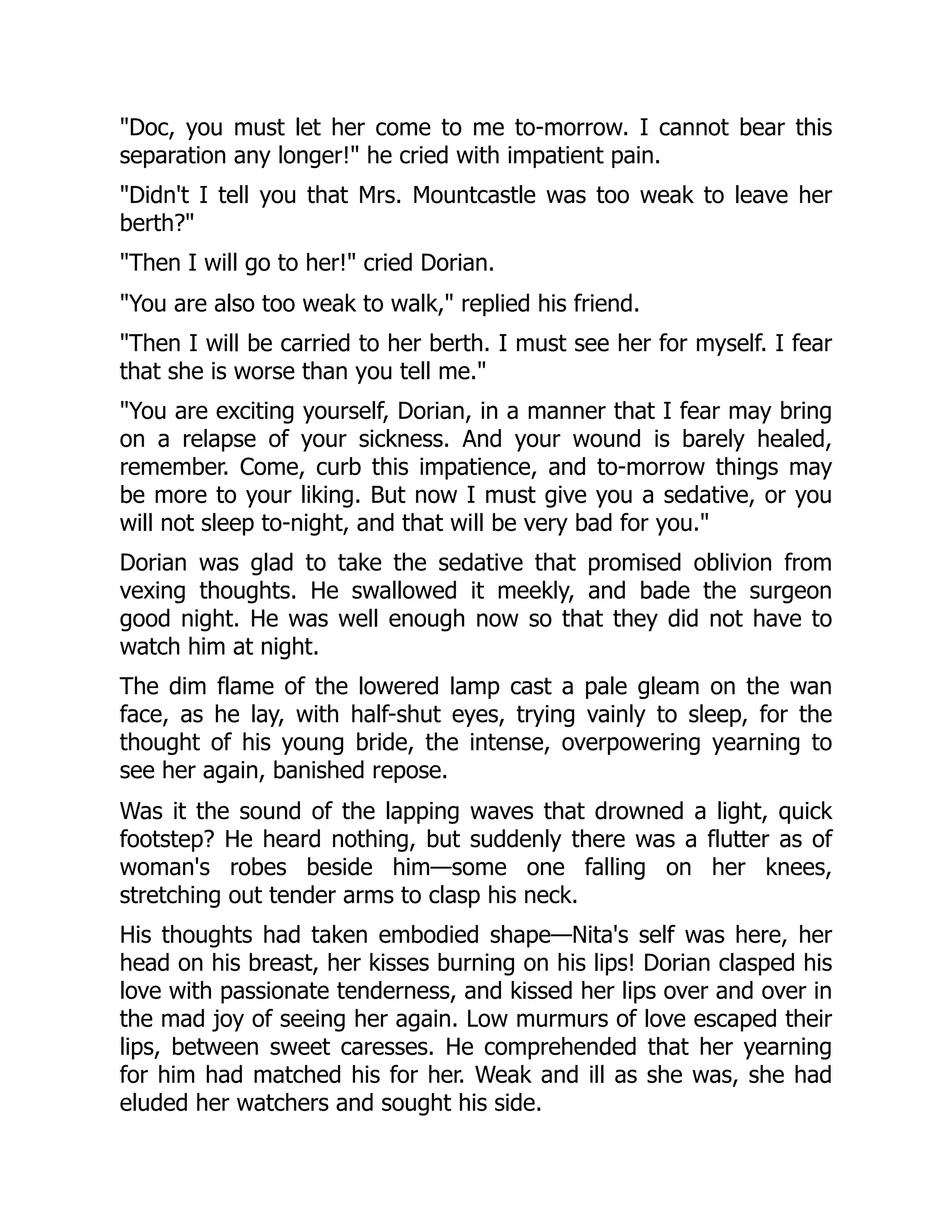 Doc, you must let her come to me to-morrow. I cannot bear this
separation any longer! he cried with impatient pain.
Didn't I tell you that Mrs. Mountcastle was too weak to leave her
berth?
Then I will go to her! cried Dorian.
You are also too weak to walk, replied his friend.
Then I will be carried to her berth. I must see her for myself. I fear
that she is worse than you tell me.
You are exciting yourself, Dorian, in a manner that I fear may bring
on a relapse of your sickness. And your wound is barely healed,
remember. Come, curb this impatience, and to-morrow things may
be more to your liking. But now I must give you a sedative, or you
will not sleep to-night, and that will be very bad for you.
Dorian was glad to take the sedative that promised oblivion from
vexing thoughts. He swallowed it meekly, and bade the surgeon
good night. He was well enough now so that they did not have to
watch him at night.
The dim flame of the lowered lamp cast a pale gleam on the wan
face, as he lay, with half-shut eyes, trying vainly to sleep, for the
thought of his young bride, the intense, overpowering yearning to
see her again, banished repose.
Was it the sound of the lapping waves that drowned a light, quick
footstep? He heard nothing, but suddenly there was a flutter as of
woman's robes beside him—some one falling on her knees,
stretching out tender arms to clasp his neck.
His thoughts had taken embodied shape—Nita's self was here, her
head on his breast, her kisses burning on his lips! Dorian clasped his
love with passionate tenderness, and kissed her lips over and over in
the mad joy of seeing her again. Low murmurs of love escaped their
lips, between sweet caresses. He comprehended that her yearning
for him had matched his for her. Weak and ill as she was, she had
eluded her watchers and sought his side.
 