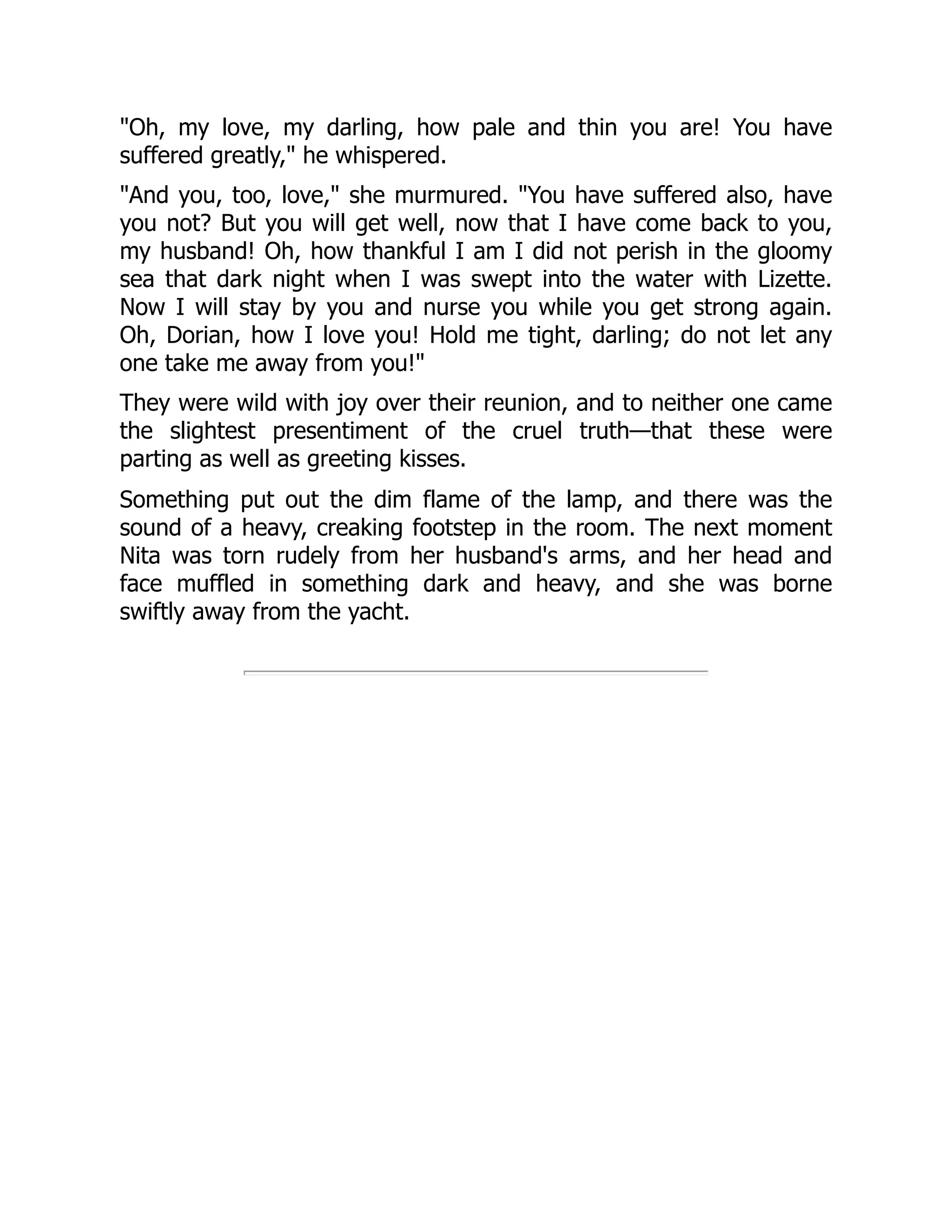 Oh, my love, my darling, how pale and thin you are! You have
suffered greatly, he whispered.
And you, too, love, she murmured. You have suffered also, have
you not? But you will get well, now that I have come back to you,
my husband! Oh, how thankful I am I did not perish in the gloomy
sea that dark night when I was swept into the water with Lizette.
Now I will stay by you and nurse you while you get strong again.
Oh, Dorian, how I love you! Hold me tight, darling; do not let any
one take me away from you!
They were wild with joy over their reunion, and to neither one came
the slightest presentiment of the cruel truth—that these were
parting as well as greeting kisses.
Something put out the dim flame of the lamp, and there was the
sound of a heavy, creaking footstep in the room. The next moment
Nita was torn rudely from her husband's arms, and her head and
face muffled in something dark and heavy, and she was borne
swiftly away from the yacht.
 