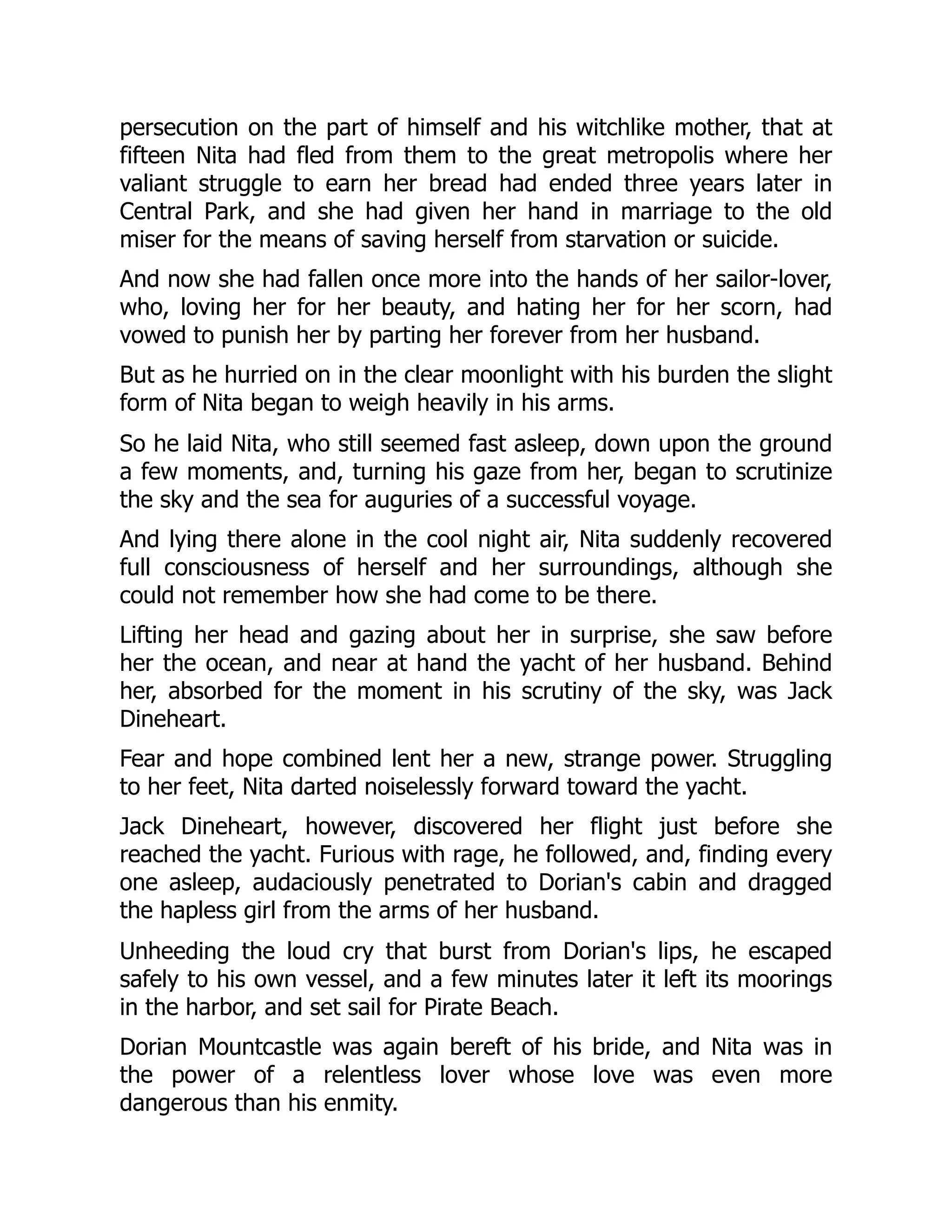 persecution on the part of himself and his witchlike mother, that at
fifteen Nita had fled from them to the great metropolis where her
valiant struggle to earn her bread had ended three years later in
Central Park, and she had given her hand in marriage to the old
miser for the means of saving herself from starvation or suicide.
And now she had fallen once more into the hands of her sailor-lover,
who, loving her for her beauty, and hating her for her scorn, had
vowed to punish her by parting her forever from her husband.
But as he hurried on in the clear moonlight with his burden the slight
form of Nita began to weigh heavily in his arms.
So he laid Nita, who still seemed fast asleep, down upon the ground
a few moments, and, turning his gaze from her, began to scrutinize
the sky and the sea for auguries of a successful voyage.
And lying there alone in the cool night air, Nita suddenly recovered
full consciousness of herself and her surroundings, although she
could not remember how she had come to be there.
Lifting her head and gazing about her in surprise, she saw before
her the ocean, and near at hand the yacht of her husband. Behind
her, absorbed for the moment in his scrutiny of the sky, was Jack
Dineheart.
Fear and hope combined lent her a new, strange power. Struggling
to her feet, Nita darted noiselessly forward toward the yacht.
Jack Dineheart, however, discovered her flight just before she
reached the yacht. Furious with rage, he followed, and, finding every
one asleep, audaciously penetrated to Dorian's cabin and dragged
the hapless girl from the arms of her husband.
Unheeding the loud cry that burst from Dorian's lips, he escaped
safely to his own vessel, and a few minutes later it left its moorings
in the harbor, and set sail for Pirate Beach.
Dorian Mountcastle was again bereft of his bride, and Nita was in
the power of a relentless lover whose love was even more
dangerous than his enmity.
 