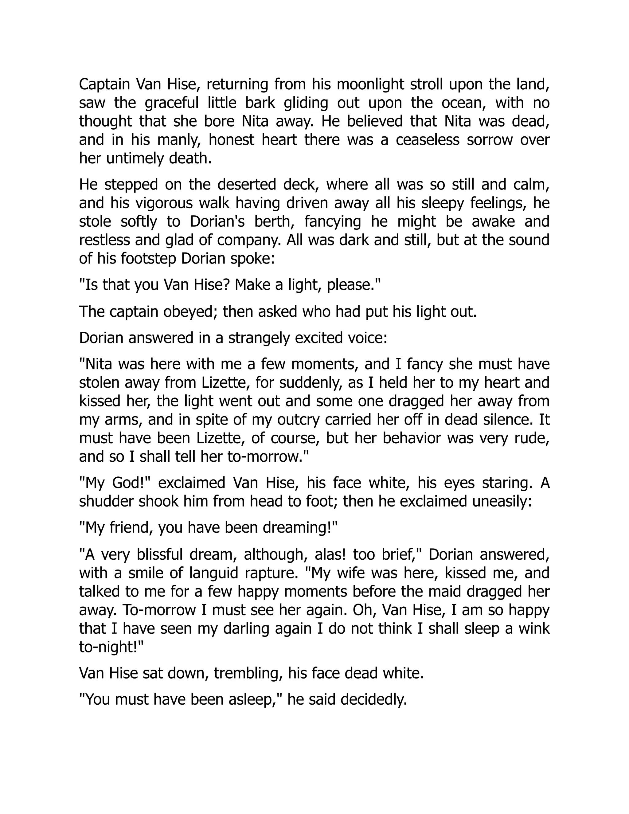 Captain Van Hise, returning from his moonlight stroll upon the land,
saw the graceful little bark gliding out upon the ocean, with no
thought that she bore Nita away. He believed that Nita was dead,
and in his manly, honest heart there was a ceaseless sorrow over
her untimely death.
He stepped on the deserted deck, where all was so still and calm,
and his vigorous walk having driven away all his sleepy feelings, he
stole softly to Dorian's berth, fancying he might be awake and
restless and glad of company. All was dark and still, but at the sound
of his footstep Dorian spoke:
Is that you Van Hise? Make a light, please.
The captain obeyed; then asked who had put his light out.
Dorian answered in a strangely excited voice:
Nita was here with me a few moments, and I fancy she must have
stolen away from Lizette, for suddenly, as I held her to my heart and
kissed her, the light went out and some one dragged her away from
my arms, and in spite of my outcry carried her off in dead silence. It
must have been Lizette, of course, but her behavior was very rude,
and so I shall tell her to-morrow.
My God! exclaimed Van Hise, his face white, his eyes staring. A
shudder shook him from head to foot; then he exclaimed uneasily:
My friend, you have been dreaming!
A very blissful dream, although, alas! too brief, Dorian answered,
with a smile of languid rapture. My wife was here, kissed me, and
talked to me for a few happy moments before the maid dragged her
away. To-morrow I must see her again. Oh, Van Hise, I am so happy
that I have seen my darling again I do not think I shall sleep a wink
to-night!
Van Hise sat down, trembling, his face dead white.
You must have been asleep, he said decidedly.
 
