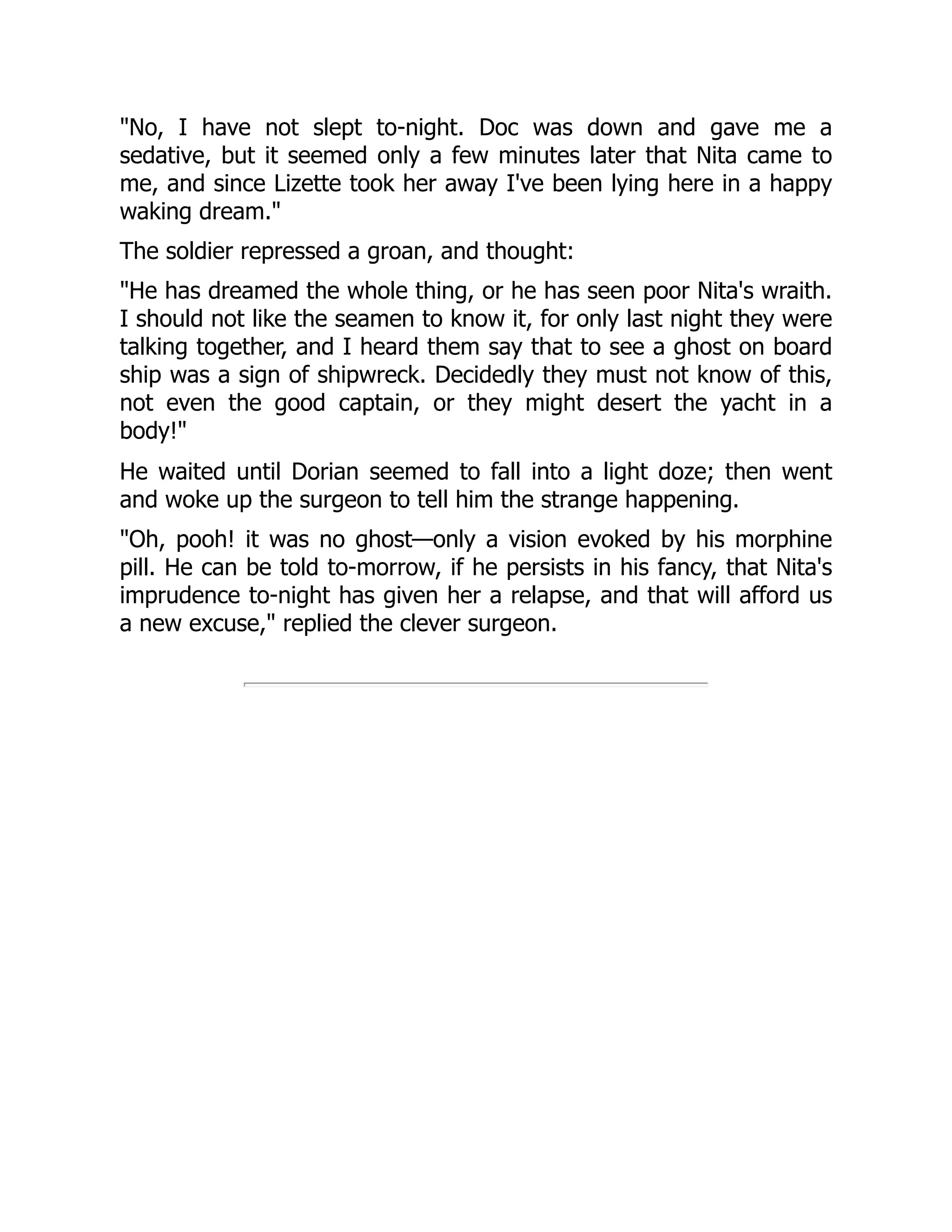 No, I have not slept to-night. Doc was down and gave me a
sedative, but it seemed only a few minutes later that Nita came to
me, and since Lizette took her away I've been lying here in a happy
waking dream.
The soldier repressed a groan, and thought:
He has dreamed the whole thing, or he has seen poor Nita's wraith.
I should not like the seamen to know it, for only last night they were
talking together, and I heard them say that to see a ghost on board
ship was a sign of shipwreck. Decidedly they must not know of this,
not even the good captain, or they might desert the yacht in a
body!
He waited until Dorian seemed to fall into a light doze; then went
and woke up the surgeon to tell him the strange happening.
Oh, pooh! it was no ghost—only a vision evoked by his morphine
pill. He can be told to-morrow, if he persists in his fancy, that Nita's
imprudence to-night has given her a relapse, and that will afford us
a new excuse, replied the clever surgeon.
 