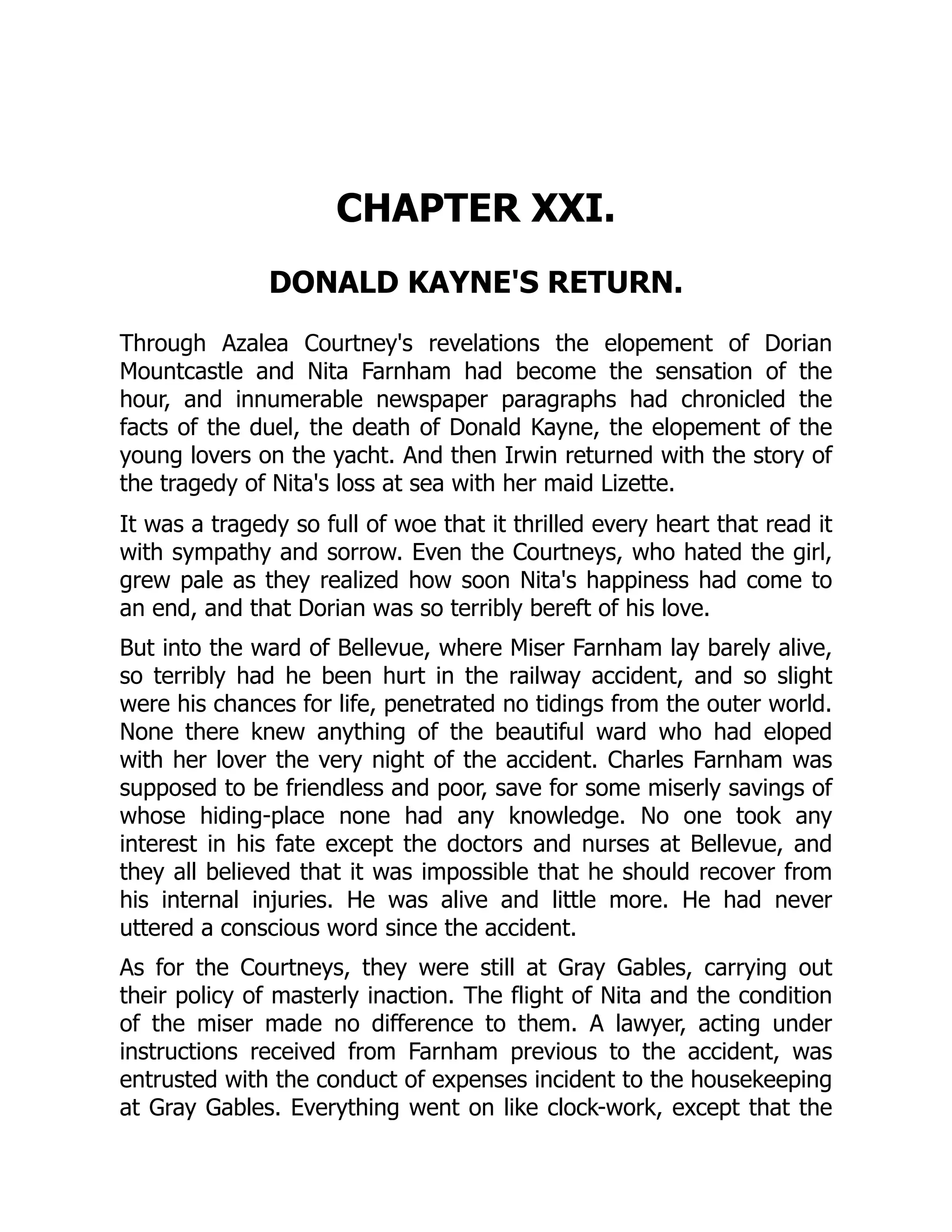 CHAPTER XXI.
DONALD KAYNE'S RETURN.
Through Azalea Courtney's revelations the elopement of Dorian
Mountcastle and Nita Farnham had become the sensation of the
hour, and innumerable newspaper paragraphs had chronicled the
facts of the duel, the death of Donald Kayne, the elopement of the
young lovers on the yacht. And then Irwin returned with the story of
the tragedy of Nita's loss at sea with her maid Lizette.
It was a tragedy so full of woe that it thrilled every heart that read it
with sympathy and sorrow. Even the Courtneys, who hated the girl,
grew pale as they realized how soon Nita's happiness had come to
an end, and that Dorian was so terribly bereft of his love.
But into the ward of Bellevue, where Miser Farnham lay barely alive,
so terribly had he been hurt in the railway accident, and so slight
were his chances for life, penetrated no tidings from the outer world.
None there knew anything of the beautiful ward who had eloped
with her lover the very night of the accident. Charles Farnham was
supposed to be friendless and poor, save for some miserly savings of
whose hiding-place none had any knowledge. No one took any
interest in his fate except the doctors and nurses at Bellevue, and
they all believed that it was impossible that he should recover from
his internal injuries. He was alive and little more. He had never
uttered a conscious word since the accident.
As for the Courtneys, they were still at Gray Gables, carrying out
their policy of masterly inaction. The flight of Nita and the condition
of the miser made no difference to them. A lawyer, acting under
instructions received from Farnham previous to the accident, was
entrusted with the conduct of expenses incident to the housekeeping
at Gray Gables. Everything went on like clock-work, except that the
 