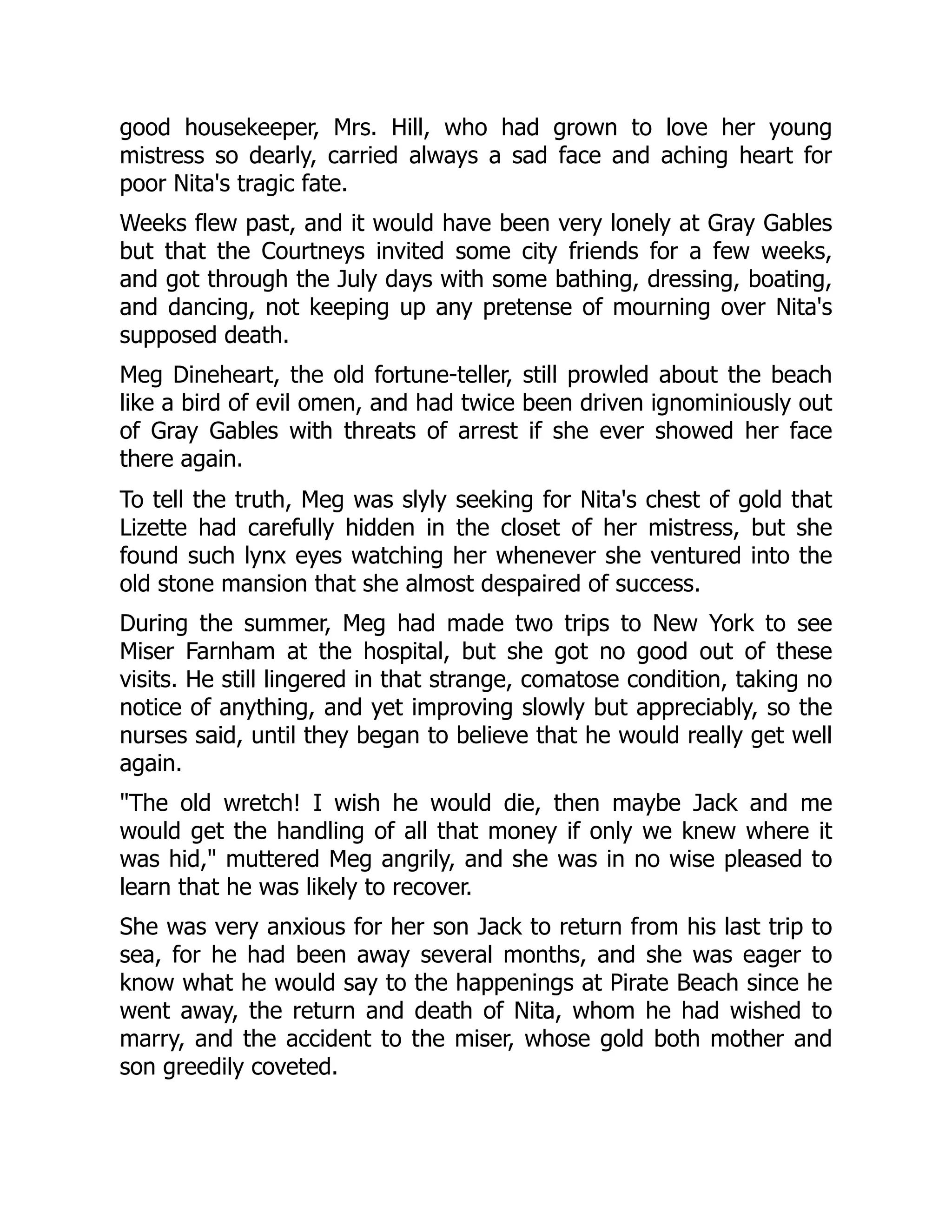good housekeeper, Mrs. Hill, who had grown to love her young
mistress so dearly, carried always a sad face and aching heart for
poor Nita's tragic fate.
Weeks flew past, and it would have been very lonely at Gray Gables
but that the Courtneys invited some city friends for a few weeks,
and got through the July days with some bathing, dressing, boating,
and dancing, not keeping up any pretense of mourning over Nita's
supposed death.
Meg Dineheart, the old fortune-teller, still prowled about the beach
like a bird of evil omen, and had twice been driven ignominiously out
of Gray Gables with threats of arrest if she ever showed her face
there again.
To tell the truth, Meg was slyly seeking for Nita's chest of gold that
Lizette had carefully hidden in the closet of her mistress, but she
found such lynx eyes watching her whenever she ventured into the
old stone mansion that she almost despaired of success.
During the summer, Meg had made two trips to New York to see
Miser Farnham at the hospital, but she got no good out of these
visits. He still lingered in that strange, comatose condition, taking no
notice of anything, and yet improving slowly but appreciably, so the
nurses said, until they began to believe that he would really get well
again.
The old wretch! I wish he would die, then maybe Jack and me
would get the handling of all that money if only we knew where it
was hid, muttered Meg angrily, and she was in no wise pleased to
learn that he was likely to recover.
She was very anxious for her son Jack to return from his last trip to
sea, for he had been away several months, and she was eager to
know what he would say to the happenings at Pirate Beach since he
went away, the return and death of Nita, whom he had wished to
marry, and the accident to the miser, whose gold both mother and
son greedily coveted.
 