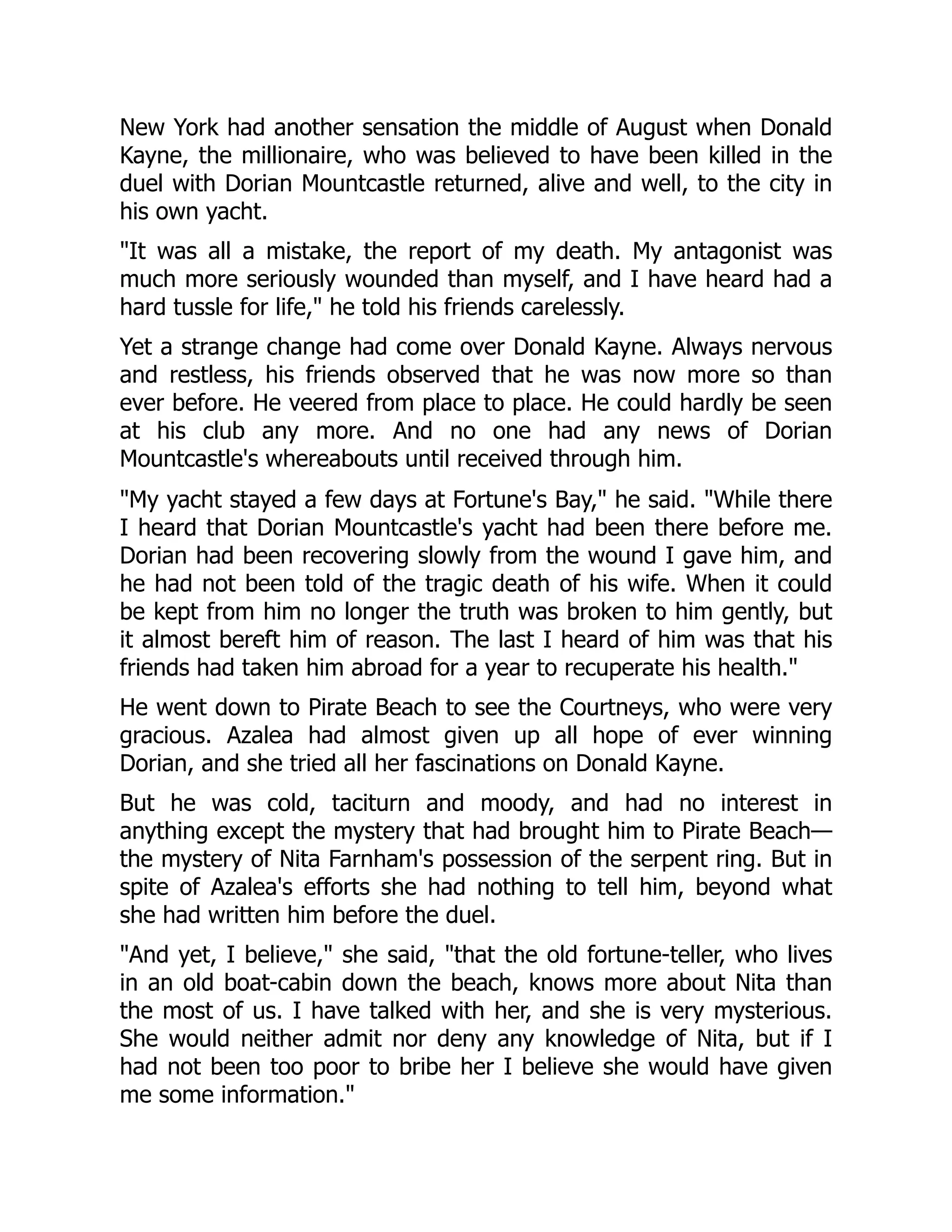 New York had another sensation the middle of August when Donald
Kayne, the millionaire, who was believed to have been killed in the
duel with Dorian Mountcastle returned, alive and well, to the city in
his own yacht.
It was all a mistake, the report of my death. My antagonist was
much more seriously wounded than myself, and I have heard had a
hard tussle for life, he told his friends carelessly.
Yet a strange change had come over Donald Kayne. Always nervous
and restless, his friends observed that he was now more so than
ever before. He veered from place to place. He could hardly be seen
at his club any more. And no one had any news of Dorian
Mountcastle's whereabouts until received through him.
My yacht stayed a few days at Fortune's Bay, he said. While there
I heard that Dorian Mountcastle's yacht had been there before me.
Dorian had been recovering slowly from the wound I gave him, and
he had not been told of the tragic death of his wife. When it could
be kept from him no longer the truth was broken to him gently, but
it almost bereft him of reason. The last I heard of him was that his
friends had taken him abroad for a year to recuperate his health.
He went down to Pirate Beach to see the Courtneys, who were very
gracious. Azalea had almost given up all hope of ever winning
Dorian, and she tried all her fascinations on Donald Kayne.
But he was cold, taciturn and moody, and had no interest in
anything except the mystery that had brought him to Pirate Beach—
the mystery of Nita Farnham's possession of the serpent ring. But in
spite of Azalea's efforts she had nothing to tell him, beyond what
she had written him before the duel.
And yet, I believe, she said, that the old fortune-teller, who lives
in an old boat-cabin down the beach, knows more about Nita than
the most of us. I have talked with her, and she is very mysterious.
She would neither admit nor deny any knowledge of Nita, but if I
had not been too poor to bribe her I believe she would have given
me some information.
 