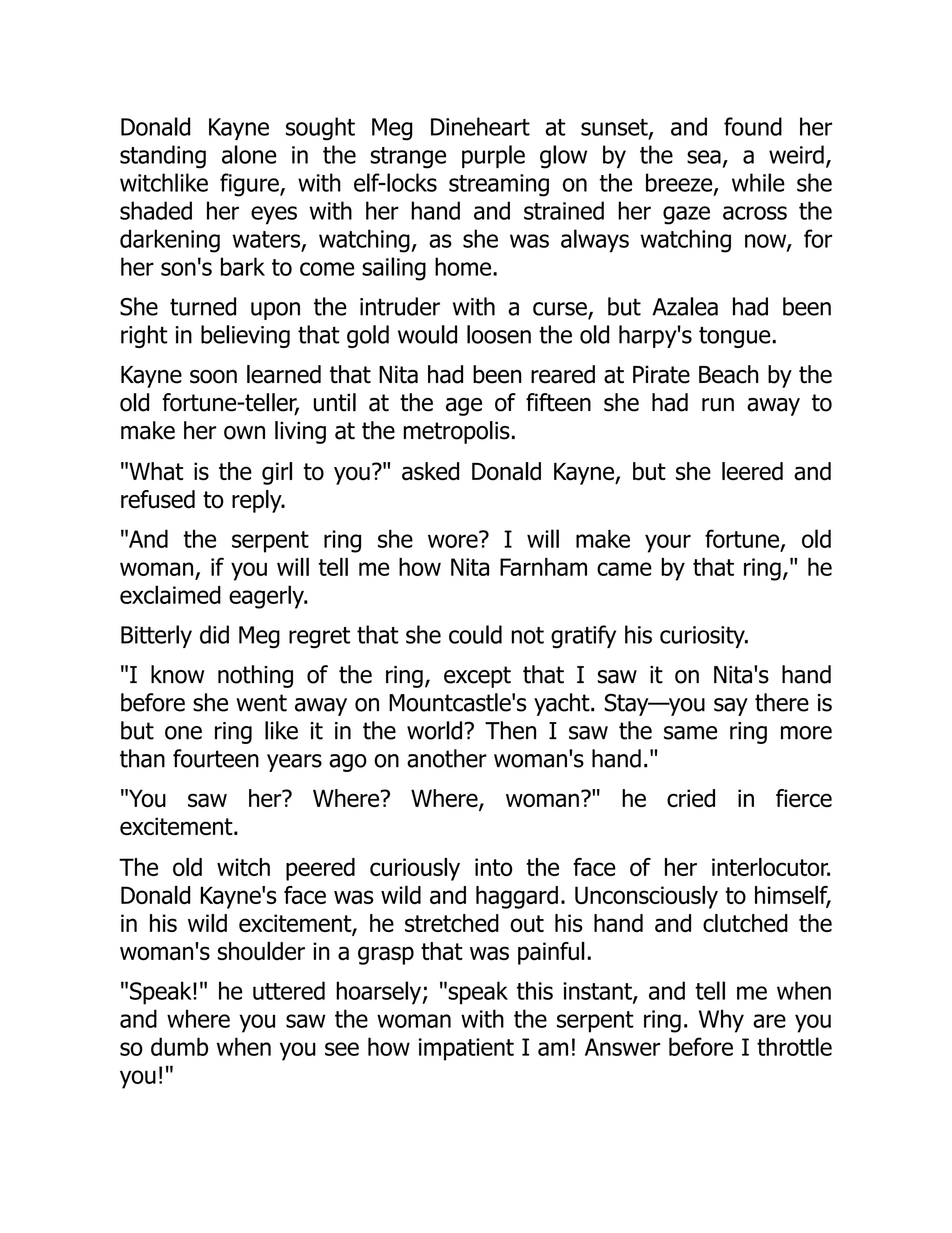 Donald Kayne sought Meg Dineheart at sunset, and found her
standing alone in the strange purple glow by the sea, a weird,
witchlike figure, with elf-locks streaming on the breeze, while she
shaded her eyes with her hand and strained her gaze across the
darkening waters, watching, as she was always watching now, for
her son's bark to come sailing home.
She turned upon the intruder with a curse, but Azalea had been
right in believing that gold would loosen the old harpy's tongue.
Kayne soon learned that Nita had been reared at Pirate Beach by the
old fortune-teller, until at the age of fifteen she had run away to
make her own living at the metropolis.
What is the girl to you? asked Donald Kayne, but she leered and
refused to reply.
And the serpent ring she wore? I will make your fortune, old
woman, if you will tell me how Nita Farnham came by that ring, he
exclaimed eagerly.
Bitterly did Meg regret that she could not gratify his curiosity.
I know nothing of the ring, except that I saw it on Nita's hand
before she went away on Mountcastle's yacht. Stay—you say there is
but one ring like it in the world? Then I saw the same ring more
than fourteen years ago on another woman's hand.
You saw her? Where? Where, woman? he cried in fierce
excitement.
The old witch peered curiously into the face of her interlocutor.
Donald Kayne's face was wild and haggard. Unconsciously to himself,
in his wild excitement, he stretched out his hand and clutched the
woman's shoulder in a grasp that was painful.
Speak! he uttered hoarsely; speak this instant, and tell me when
and where you saw the woman with the serpent ring. Why are you
so dumb when you see how impatient I am! Answer before I throttle
you!
 