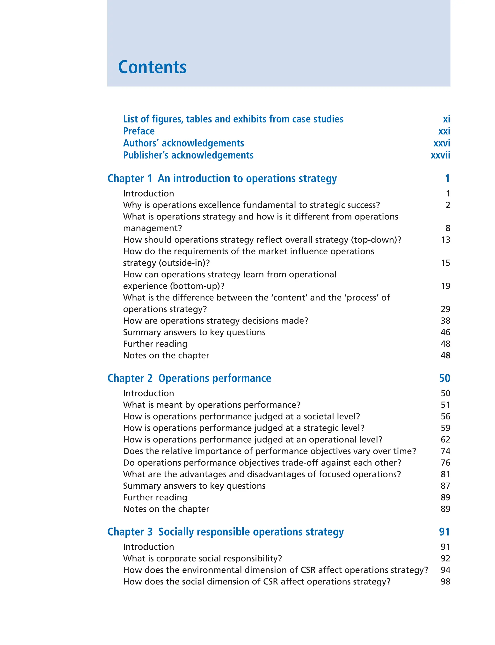 Contents
List of figures, tables and exhibits from case studies xi
Preface xxi
Authors’ acknowledgements xxvi
Publisher’s acknowledgements xxvii
Chapter 1 An introduction to operations strategy 1
Introduction 1
Why is operations excellence fundamental to strategic success? 2
What is operations strategy and how is it different from operations
management? 8
How should operations strategy reflect overall strategy (top-down)? 13
How do the requirements of the market influence operations
strategy (outside-in)? 15
How can operations strategy learn from operational
experience (bottom-up)? 19
What is the difference between the ‘content’ and the ‘process’ of
operations strategy? 29
How are operations strategy decisions made? 38
Summary answers to key questions 46
Further reading 48
Notes on the chapter 48
Chapter 2 Operations performance 50
Introduction 50
What is meant by operations performance? 51
How is operations performance judged at a societal level? 56
How is operations performance judged at a strategic level? 59
How is operations performance judged at an operational level? 62
Does the relative importance of performance objectives vary over time? 74
Do operations performance objectives trade-off against each other? 76
What are the advantages and disadvantages of focused operations? 81
Summary answers to key questions 87
Further reading 89
Notes on the chapter 89
Chapter 3 Socially responsible operations strategy 91
Introduction 91
What is corporate social responsibility? 92
How does the environmental dimension of CSR affect operations strategy? 94
How does the social dimension of CSR affect operations strategy? 98
 