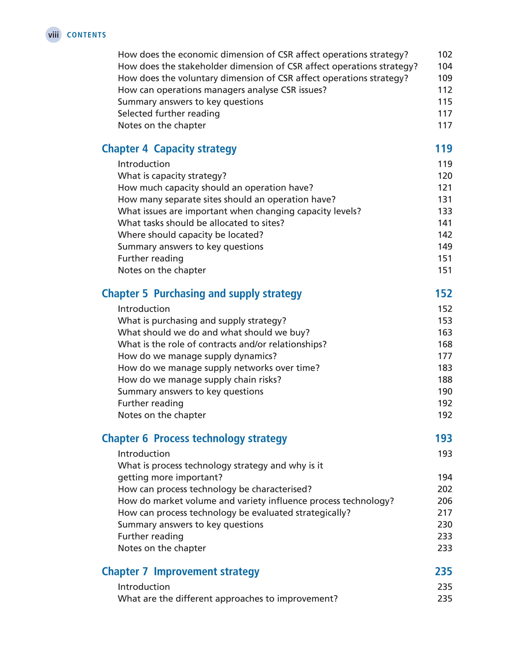 viii Contents
How does the economic dimension of CSR affect operations strategy? 102
How does the stakeholder dimension of CSR affect operations strategy? 104
How does the voluntary dimension of CSR affect operations strategy? 109
How can operations managers analyse CSR issues? 112
Summary answers to key questions 115
Selected further reading 117
Notes on the chapter 117
Chapter 4 Capacity strategy 119
Introduction 119
What is capacity strategy? 120
How much capacity should an operation have? 121
How many separate sites should an operation have? 131
What issues are important when changing capacity levels? 133
What tasks should be allocated to sites? 141
Where should capacity be located? 142
Summary answers to key questions 149
Further reading 151
Notes on the chapter 151
Chapter 5 Purchasing and supply strategy 152
Introduction 152
What is purchasing and supply strategy? 153
What should we do and what should we buy? 163
What is the role of contracts and/or relationships? 168
How do we manage supply dynamics? 177
How do we manage supply networks over time? 183
How do we manage supply chain risks? 188
Summary answers to key questions 190
Further reading 192
Notes on the chapter 192
Chapter 6 Process technology strategy 193
Introduction 193
What is process technology strategy and why is it
getting more important? 194
How can process technology be characterised? 202
How do market volume and variety influence process technology? 206
How can process technology be evaluated strategically? 217
Summary answers to key questions 230
Further reading 233
Notes on the chapter 233
Chapter 7 Improvement strategy 235
Introduction 235
What are the different approaches to improvement? 235
 