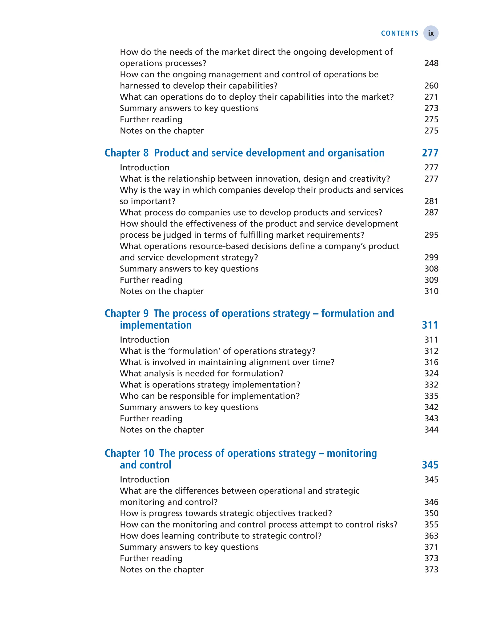ix
Contents
How do the needs of the market direct the ongoing development of
operations processes? 248
How can the ongoing management and control of operations be
harnessed to develop their capabilities? 260
What can operations do to deploy their capabilities into the market? 271
Summary answers to key questions 273
Further reading 275
Notes on the chapter 275
Chapter 8 Product and service development and organisation 277
Introduction 277
What is the relationship between innovation, design and creativity? 277
Why is the way in which companies develop their products and services
so important? 281
What process do companies use to develop products and services? 287
How should the effectiveness of the product and service development
process be judged in terms of fulfilling market requirements? 295
What operations resource-based decisions define a company’s product
and service development strategy? 299
Summary answers to key questions 308
Further reading 309
Notes on the chapter 310
Chapter 9 The process of operations strategy – formulation and
implementation 311
Introduction 311
What is the ‘formulation’ of operations strategy? 312
What is involved in maintaining alignment over time? 316
What analysis is needed for formulation? 324
What is operations strategy implementation? 332
Who can be responsible for implementation? 335
Summary answers to key questions 342
Further reading 343
Notes on the chapter 344
Chapter 10 The process of operations strategy – monitoring
and control 345
Introduction 345
What are the differences between operational and strategic
monitoring and control? 346
How is progress towards strategic objectives tracked? 350
How can the monitoring and control process attempt to control risks? 355
How does learning contribute to strategic control? 363
Summary answers to key questions 371
Further reading 373
Notes on the chapter 373
 