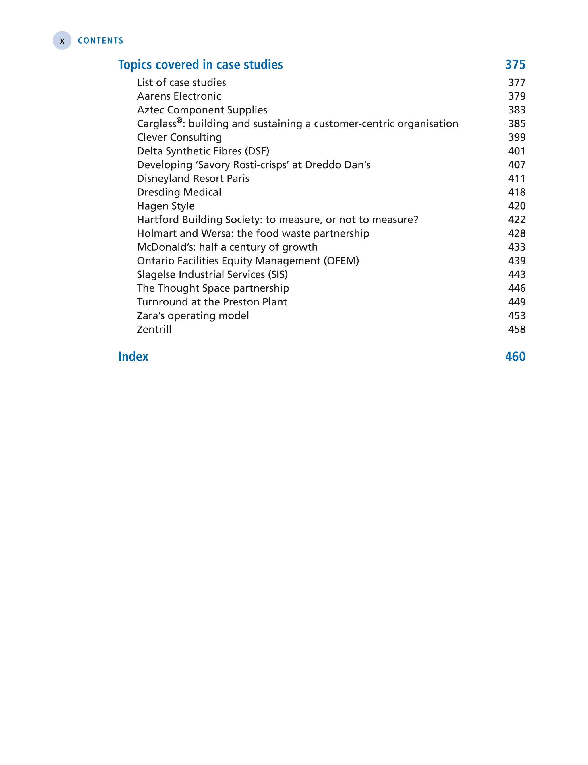 x Contents
Topics covered in case studies 375
List of case studies 377
Aarens Electronic 379
Aztec Component Supplies 383
Carglass®
: building and sustaining a customer-centric organisation 385
Clever Consulting 399
Delta Synthetic Fibres (DSF) 401
Developing ‘Savory Rosti-crisps’ at Dreddo Dan’s 407
Disneyland Resort Paris 411
Dresding Medical 418
Hagen Style 420
Hartford Building Society: to measure, or not to measure? 422
Holmart and Wersa: the food waste partnership 428
McDonald’s: half a century of growth 433
Ontario Facilities Equity Management (OFEM) 439
Slagelse Industrial Services (SIS) 443
The Thought Space partnership 446
Turnround at the Preston Plant 449
Zara’s operating model 453
Zentrill 458
Index 460
 