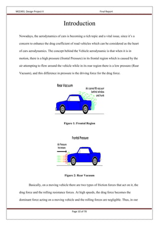 MCE491: Design Project II Final Report
Page 10 of 78
Introduction
Nowadays, the aerodynamics of cars is becoming a rich topic and a vital issue, since it’s a
concern to enhance the drag coefficient of road vehicles which can be considered as the heart
of cars aerodynamics. The concept behind the Vehicle aerodynamic is that when it is in
motion, there is a high pressure (frontal Pressure) in its frontal region which is caused by the
air attempting to flow around the vehicle while in its rear region there is a low pressure (Rear
Vacuum), and this difference in pressure is the driving force for the drag force.
Figure 1: Frontal Region
Figure 2: Rear Vacuum
Basically, on a moving vehicle there are two types of friction forces that act on it, the
drag force and the rolling resistance forces. At high speeds, the drag force becomes the
dominant force acting on a moving vehicle and the rolling forces are negligible. Thus, in our
 