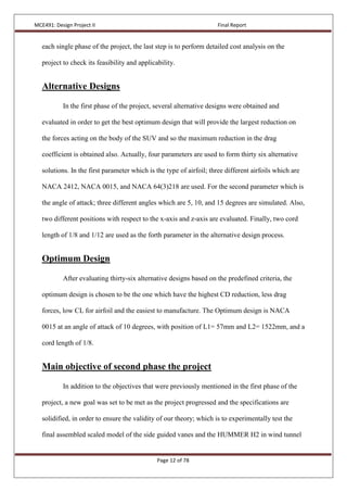 MCE491: Design Project II Final Report
Page 12 of 78
each single phase of the project, the last step is to perform detailed cost analysis on the
project to check its feasibility and applicability.
Alternative Designs
In the first phase of the project, several alternative designs were obtained and
evaluated in order to get the best optimum design that will provide the largest reduction on
the forces acting on the body of the SUV and so the maximum reduction in the drag
coefficient is obtained also. Actually, four parameters are used to form thirty six alternative
solutions. In the first parameter which is the type of airfoil; three different airfoils which are
NACA 2412, NACA 0015, and NACA 64(3)218 are used. For the second parameter which is
the angle of attack; three different angles which are 5, 10, and 15 degrees are simulated. Also,
two different positions with respect to the x-axis and z-axis are evaluated. Finally, two cord
length of 1/8 and 1/12 are used as the forth parameter in the alternative design process.
Optimum Design
After evaluating thirty-six alternative designs based on the predefined criteria, the
optimum design is chosen to be the one which have the highest CD reduction, less drag
forces, low CL for airfoil and the easiest to manufacture. The Optimum design is NACA
0015 at an angle of attack of 10 degrees, with position of L1= 57mm and L2= 1522mm, and a
cord length of 1/8.
Main objective of second phase the project
In addition to the objectives that were previously mentioned in the first phase of the
project, a new goal was set to be met as the project progressed and the specifications are
solidified, in order to ensure the validity of our theory; which is to experimentally test the
final assembled scaled model of the side guided vanes and the HUMMER H2 in wind tunnel
 