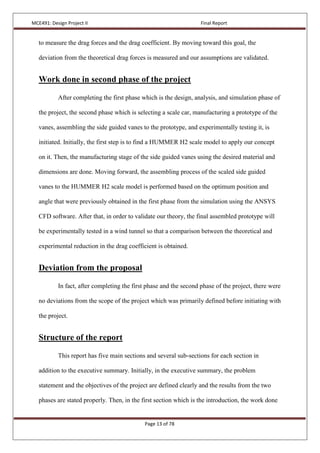 MCE491: Design Project II Final Report
Page 13 of 78
to measure the drag forces and the drag coefficient. By moving toward this goal, the
deviation from the theoretical drag forces is measured and our assumptions are validated.
Work done in second phase of the project
After completing the first phase which is the design, analysis, and simulation phase of
the project, the second phase which is selecting a scale car, manufacturing a prototype of the
vanes, assembling the side guided vanes to the prototype, and experimentally testing it, is
initiated. Initially, the first step is to find a HUMMER H2 scale model to apply our concept
on it. Then, the manufacturing stage of the side guided vanes using the desired material and
dimensions are done. Moving forward, the assembling process of the scaled side guided
vanes to the HUMMER H2 scale model is performed based on the optimum position and
angle that were previously obtained in the first phase from the simulation using the ANSYS
CFD software. After that, in order to validate our theory, the final assembled prototype will
be experimentally tested in a wind tunnel so that a comparison between the theoretical and
experimental reduction in the drag coefficient is obtained.
Deviation from the proposal
In fact, after completing the first phase and the second phase of the project, there were
no deviations from the scope of the project which was primarily defined before initiating with
the project.
Structure of the report
This report has five main sections and several sub-sections for each section in
addition to the executive summary. Initially, in the executive summary, the problem
statement and the objectives of the project are defined clearly and the results from the two
phases are stated properly. Then, in the first section which is the introduction, the work done
 