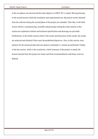 MCE491: Design Project II Final Report
Page 14 of 78
in the two phases are showed and the main objective of MCE 491 is stated. Moving forward,
in the second section which the simulation and experimental one, theoretical results obtained
from the software during the second phase of the project are included. After that, in the third
section which is manufacturing, assembly and prototype testing the achievements in this
section are explained in details and technical specification and drawings are provided.
Furthermore, in the fourth section which is the results and discussion of the results, the results
are analyzed and checked if they meet the predefined objectives. Also, in this section, error
analysis for the measured data and cost analysis (estimated vs. actual) are performed. Finally,
in the last section, which is the conclusion, a brief summary of the project is stated, the
lessons learned from this project are listed, and final recommendations and future work are
defined.
 