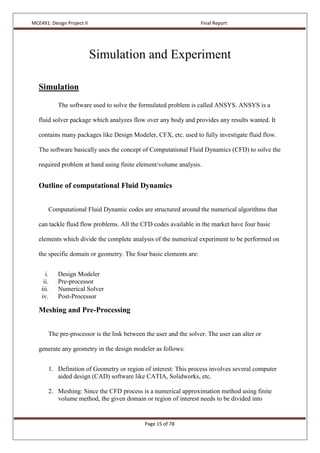 MCE491: Design Project II Final Report
Page 15 of 78
Simulation and Experiment
Simulation
The software used to solve the formulated problem is called ANSYS. ANSYS is a
fluid solver package which analyzes flow over any body and provides any results wanted. It
contains many packages like Design Modeler, CFX, etc. used to fully investigate fluid flow.
The software basically uses the concept of Computational Fluid Dynamics (CFD) to solve the
required problem at hand using finite element/volume analysis.
Outline of computational Fluid Dynamics
Computational Fluid Dynamic codes are structured around the numerical algorithms that
can tackle fluid flow problems. All the CFD codes available in the market have four basic
elements which divide the complete analysis of the numerical experiment to be performed on
the specific domain or geometry. The four basic elements are:
i. Design Modeler
ii. Pre-processor
iii. Numerical Solver
iv. Post-Processor
Meshing and Pre-Processing
The pre-processor is the link between the user and the solver. The user can alter or
generate any geometry in the design modeler as follows:
1. Definition of Geometry or region of interest: This process involves several computer
aided design (CAD) software like CATIA, Solidworks, etc.
2. Meshing: Since the CFD process is a numerical approximation method using finite
volume method, the given domain or region of interest needs to be divided into
 