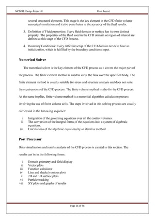 MCE491: Design Project II Final Report
Page 16 of 78
several structured elements. This stage is the key element in the CFD finite volume
numerical simulation and it also contributes to the accuracy of the final results.
3. Definition of Fluid properties: Every fluid domain or surface has its own distinct
property. The properties of the fluid used in the CFD domain or region of interest are
defined at this stage of the CFD Process.
4. Boundary Conditions: Every different setup of the CFD domain needs to have an
initialization, which is fulfilled by the boundary conditions input.
Numerical Solver
The numerical solver is the key element of the CFD process as it covers the major part of
the process. The finite element method is used to solve the flow over the specified body. The
finite element method is usually suitable for stress and structure analysis and does not suite
the requirements of the CFD process. The finite volume method is also for the CFD process.
As the name implies, finite volume method is a numerical algorithm calculation process
involving the use of finite volume cells. The steps involved in this solving process are usually
carried out in the following sequence:
i. Integration of the governing equations over all the control volumes.
ii. The conversion of the integral forms of the equations into a system of algebraic
equations.
iii. Calculations of the algebraic equations by an iterative method.
Post Processor
Data visualization and results analysis of the CFD process is carried in this section. The
results can be in the following forms:
i. Domain geometry and Grid display
ii. Vector plots
iii. Function calculator
iv. Line and shaded contour plots
v. 2D and 3D surface plots
vi. Particle tracking
vii. XY plots and graphs of results
 