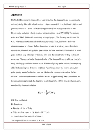 MCE491: Design Project II Final Report
Page 17 of 78
Approach
HUMMER H2, similar to box model, is used to find out the drag coefficient experimentally
and analytically. The vehicle has length of 25.8 cm, width of 10.3 cm, height of 9.885 cm and
ground clearance of 1.3 cm. The Vehicle experimentally has a drag coefficient of 0.57.
However; the analytical value is obtained using simulation via ANSYS CFX. The analysis
starts on ANSYS Workbench by creating an empty project. The first step was to create the
CAD with the desired dimensions mentioned previously. Then, construct a duct with
dimensions equal to 10 times the box dimensions in order to avoid any errors. In order to
create a fine mesh that will generate good results, the team started with course mesh as initial
guess and then keep refining it by trial and error until the desired value of drag coefficient
converges. After several trails, the desired value of the drag coefficient is achieved closely by
using refining options in the mesh window. Under the Spacing option, the maximum spacing
of the body spacing was defined to be 23mm. Nevertheless below the control option, the
point spacing was defined to be 4 mm, and 14 triangular controls were used on the box
surfaces. The achieved number of elements (nodes) is approximately 900,000 elements. As
the simulation is performed, the drag force is calculated to be 3.18 N. Drag coefficient can be
calculated by the equation below:
Cd: Drag coefficient
Fd: Drag force
ρ: Density = 1.184 m^3 /Kg
v: Velocity of the object = 120 Km/h = 33.333 m/s
A: Frontal area of the body= 9 /1000 m^2
The drag coefficient is calculated to be 0.54.
 